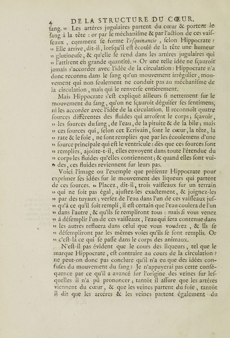 faner. „ Les artères jugulaires partent du cœur 6c portent Je îang à la tête : or par le méchanifme ôc par l’a&ion de ces vaif- feaux comment fe forme l'efquinancie 3 félon Hippocrate ? » Elle arrive,dit-il, lorfqu’il eft écoulé de la tête une humeur » glutineufe, 6c quelle fe rend dans les artères jugulaires qui „ i’attirent en grande quantité. » Or une telle idée ne fçauroit jamais s’accorder avec l’idée de la circulation : Hippocrate n’a donc reconnu dans le fang qu’un mouvement irrégulier, mou¬ vement qui non feulement ne conduit pas au méchanifme de la circulation , mais qui le renverfe entièrement. Mais Hippocrate s’efb expliqué ailleurs fi nettement fur le mouvement du fang, qu’on ne fçauroit déguifer fes fentimens, ni les accorder avec l’idée de la circulation. Il reconnoît quatre fources différentes des fluides qui arrofent le corps * fçavoir, » les fources du fang, de l’eau, de la pituite 6c de la bile j mais » ces fources qui, félon cet Ecrivain, font le cœur,la tête, la >î rate 6c lefoie , ne font remplies que par les écoulemens d’une » fource principale qui eft le ventricule : dès que ces fources font » remplies, ajoute-t-il, elles envoyent dans toute l’étendue du >5 corps-les fluides qu’elles contiennent * 6c quand elles font vui- des, ces fluides reviennent fur leurs pas. Voici l’image ou l’exemple que préfente Hippocrate pour exprimer fes idées fur le mouvement des liqueurs qui partent de ces fources. « Placez, dit-il, trois vaiffeaux fur un terrain » qui ne foit pas égal, ajuftez-les exactement, 6c joignez-les » par des tuyauxj verfez de l’eau dans l’un de ces vaiffeaux juf- « qu’à ce qu’il foit rempli, il eft certain que l’eau coulera de l’un « dans l’autre ,6c qu’ils fe rempliront tous : mais fl vous venez » à défemplir l’un de ces vaiffeaux, l’eau qui fera contenue dans » les autres refluera dans celui que vous voudrez , 6c ils fe « défempliront par les mêmes voies qu’ils fe font remplis. Or » c’eft-là ce qui fe paffe dans le corps des animaux. N’eft-il pas évident que le cours des liqueurs, tel que le marque Hippocrate , eft contraire au cours de la circulation ? ne peut-on donc pas conclure qu’il n’a eu que des idées com- fufes du mouvement du fang ? Je n’appuyerai pas cette confé- quence par ce qu’il a avancé fur l’origine des veines fur lef- quelles il n’a pu prononcer ^ tantôt il affure que les artères viennent du cœur, 6c que les veines partent du foie , tantôt il dit que les artères 6c les veines partent également du