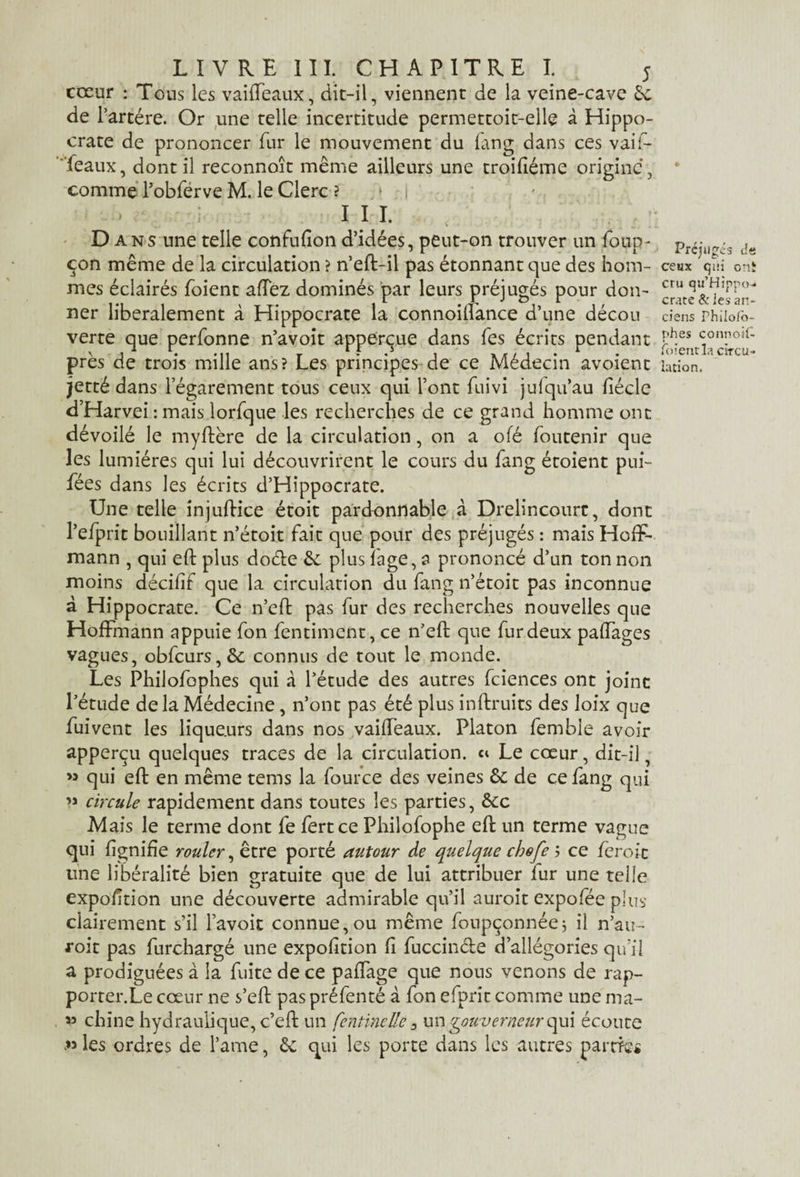 cœur : Tous les vaiffeaux, dit-il, viennent de la veine-cave Sc de l’artére. Or une telle incertitude permettoit-elle à Hippo¬ crate de prononcer fur le mouvement du fang dans ces vaif- feaux, dont il reconnoît même ailleurs une troifiéme origine, comme Pobferve M. le Clerc ? » i III. D ans une telle confufîon d’idées, peut-on trouver un foup- con même de la circulation ? n’eft-il pas étonnant que des hom¬ mes éclairés foient allez dominés par leurs préjugés pour don¬ ner libéralement à Hippocrate la connoiftance d’une décou verte que perfonne n’avoit apperçue dans fes écrits pendant près de trois mille ans? Les principes de ce Médecin avoient jetté dans l’égarement tous ceux qui l’ont fuivi julqu’au fiéclc d’Harvei : mais lorfque les recherches de ce grand homme ont dévoilé le myftère de la circulation, on a ole foutenir que les lumières qui lui découvrirent le cours du fang étoient pui- fées dans les écrits d’Hippocrate. Une telle injuftice étoit pardonnable à Drelincourt, dont l’efprit bouillant n’étoit fait que pour des préjugés : mais Hoff¬ mann , qui eft plus dode êc plus fage, a prononcé d’un ton non moins décifif que la circulation du fang n’étoit pas inconnue à Hippocrate. Ce n’eft pas fur des recherches nouvelles que Hoffmann appuie fon fentiment, ce n’eft que fur deux paffages vagues, obfcurs,&; connus de tout le monde. Les Philofophes qui à l’étude des autres fciences ont joint l’étude delà Médecine , n’ont pas été plus inftruits des loix que fuivent les lique.urs dans nos vaiffeaux. Platon femble avoir apperçu quelques traces de la circulation, ci Le cœur, dit-il, » qui eft en même tems la fource des veines 6c de ce fang qui » circule rapidement dans toutes les parties, êcc Mais le terme dont fe fertce Philofophe eft un terme vague qui lignifie rouler, être porté autour de quelque chofe j ce fer oit une libéralité bien gratuite que de lui attribuer fur une telle exposition une découverte admirable qu’il auroit expofée plus clairement s’il l’avoit connue,ou même foupçonnée; il n’au- foit pas Surchargé une exposition fi fuccinde d’allégories qu’il a prodiguées à la fuite de ce paflage que nous venons de rap- porter.Le cœur ne s’eft pas préfenté à fon efprît comme une ma- v chine hydraulique, c’eft un fcntinelle 3 un gouverneur (\u\ écoute les ordres de l’ame, êc qui les porte dans les autres pâme* Préjugés de ceux qui o:ii cru qu’Hippo- crate & les an¬ ciens Fhiioiô- phes connoil- foienvia circu¬ lation.