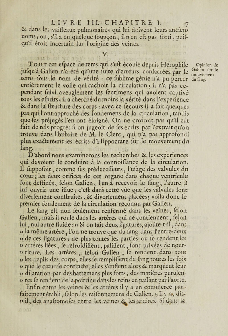 & dans les vaifleaux pulmonaires qui lui doivent leurs anciens noms ; ou, s’il a eu quelque foupçon, il n’en eR pas forti, puif- qu’il étoit incertain fur l’origine des veines. . V. Tout cet efpace de tems qui s’eft écoulé depuis Herophile jufqu’à Galien n’a été qu’une fuite d’erreurs confacrées par Le tems fous le nom de vérité : ce fublime génie n’a pu percer entièrement le voile qui cachoit la circulation $ il n’a pas ce¬ pendant fuivi aveuglément les fentimens qui avoient captivé tous les efprits ; il a cherché du moins la vérité dans l’experience & dans la ffcrudure des corps : avec ce fecours il a fait quelques pas qui l’ont approché des fondemens de la circulation, tandis que fes préjugés l’en ont éloigné. On ne croiroit pas cju’il eût fait de tels progrès fi on jugeoit de fes écrits par l’extrait qu’on trouve dans l’hiftoire de M. le Clerc, qui n’a pas approfondi plus exa&ernent les écrits d’Hippocrate fur le mouvement du fang. _ .o D’abord nous examinerons les recherches &: les expériences qui dévoient le conduire à la connoiflance de la circulation. Il fuppofoit, comme fes prédeceffeurs, l’ufage des valvules du cœur* les deux orifices de cet organe dans chaque ventricule font deftinés, félon Galien, l’un à recevoir le fang, l’autre à lui ouvrir une ilfue} c’efl: dans cette vue que les valvules font diverfement çonftruites, & diverfement placées j voilà donc le premier fondement de la circulation reconnu par Galien. Le fang efb non feulement renfermé dans les veines, félon Galien, mais il roule dans les artères qui ne contiennent, fejoil lui, nul autre fluide : « Si on fait deux ligatures, ajoute-t-il, dans » la même artère, l’on ne trouve que du fang dans l’entre-deux » de ces ligatures j de plus toutes les parties où fe rendent les » artères liées, fe refroidirent, paliflent, font privées de nour- » riture. Les artères , félon Galien , fe rendent dans tous les replis des corps, elles fe rempliflènt de fang toutes les fois » que le cœur*fe contracte, elles s’enflent alors ôc marquent leur » dilatation par des battemens plus forts * des matières purulen- >5 tes fe rendent de la^oitrine dans les reins en pafTant par l’aorte. Enfin entre les veines Scies artères il y a un commerce par¬ faitement établi, félon les raifonnemens de Galien, et II y a?, dit- >5 il, des anaftomofes entre les veines ^les artères. Si dans U Opinion de Galien fur le mouvement du fan g.