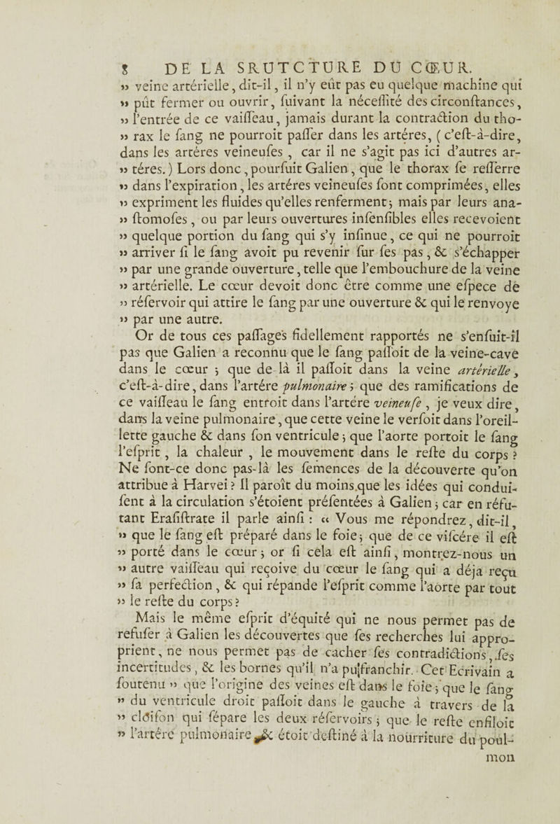 » veine artérielle, dit-il, il n’y eut pas eu quelque machine qui »> pût fermer ou ouvrir, fuivant la nécefîité des circonftances, « l’entrée de ce vailEeau, jamais durant la contraétion du tho- » rax le fang ne pourroit pafler dans les artères, ( c’efl-à-dire, dans les artères veineufes , car il ne s’agit pas ici d’autres ar- »> téres. ) Lors donc, pourfuit Galien , que le thorax fe reflerre ♦s dans l’expiration, les artères veineufes font comprimées, elles >3 expriment les fluides qu’elles renferment * mais par leurs ana- 33 ftomofes, ou par leurs ouvertures infenfibles elles recevoient 33 quelque portion du fang qui s’y infinue, ce qui ne pourroit 33 arriver fl le fang avoir pu revenir fur fes pas, ôt s’échapper 33 par une grande ouverture, telle que l’embouchure de la veine »3 artérielle. Le cœur devoit donc être comme une efpece de 33 réfervoir qui attire le fang par une ouverture àc qui le renvoyé 3j par une autre. Or de tous ces paflage's fldeliement rapportés ne s’enfuit-il pas que Galien a reconnu que le fang pafloit de la veine-cave dans le cœur *, que de là il pafloit dans la veine artérielle 3 c’eft-à-dire, dans l’artére pulmonaire j que des ramifications de ce vaifleau le fang entfoit dans l’artére veineufe , je veux dire, dans la veine pulmonaire, que cette veine le verfoit dans l’oreil¬ lette gauche ôc dans fon ventricule 3 que l’aorte portoit le fang l’efprit, la chaleur , le mouvement dans le refte du corps ? Ne font-ce donc pas-là les femences de la découverte qu’on attribue à Harvei ? 11 paroît du moins.que les idées qui condui- fent à la circulation s’étoient préfentées à Galien 3 car en réfu¬ tant Erafiftrate il parle ainfi : « Vous me répondrez, dit-il 33 que le fang eft préparé dans le foie j que de ce vifcére il eft 33 porté dans le cœur j or fl cela eft ainfi, montrez-nous un 33 autre vaifleau qui reçoive du cœur le fang qui a déjà reçu 33 fa perfection , & qui répande l’efprit comme l’aorte par tout >3 le refte du corps ? Mais le même efprit d’équité qui ne nous permet pas de refufer à Galien les découvertes que fes recherches lui appro¬ prient, ne nous permet pas de cacher fes contradictionsfes incertitudes, & les bornes qu’il n’a pu|franchir. Cet Ecrivain a foutenu 33 que l’origine des veines eft dans le foie, que le fang 33 du ventricule droit pafloit dans le gauche à travers de la 33 cldifon qui fépare les deux réfervoirs j que le refte enfiloit 33 i’artére pulmonaire^ étoic deftiné à la nourriture du poul- mon