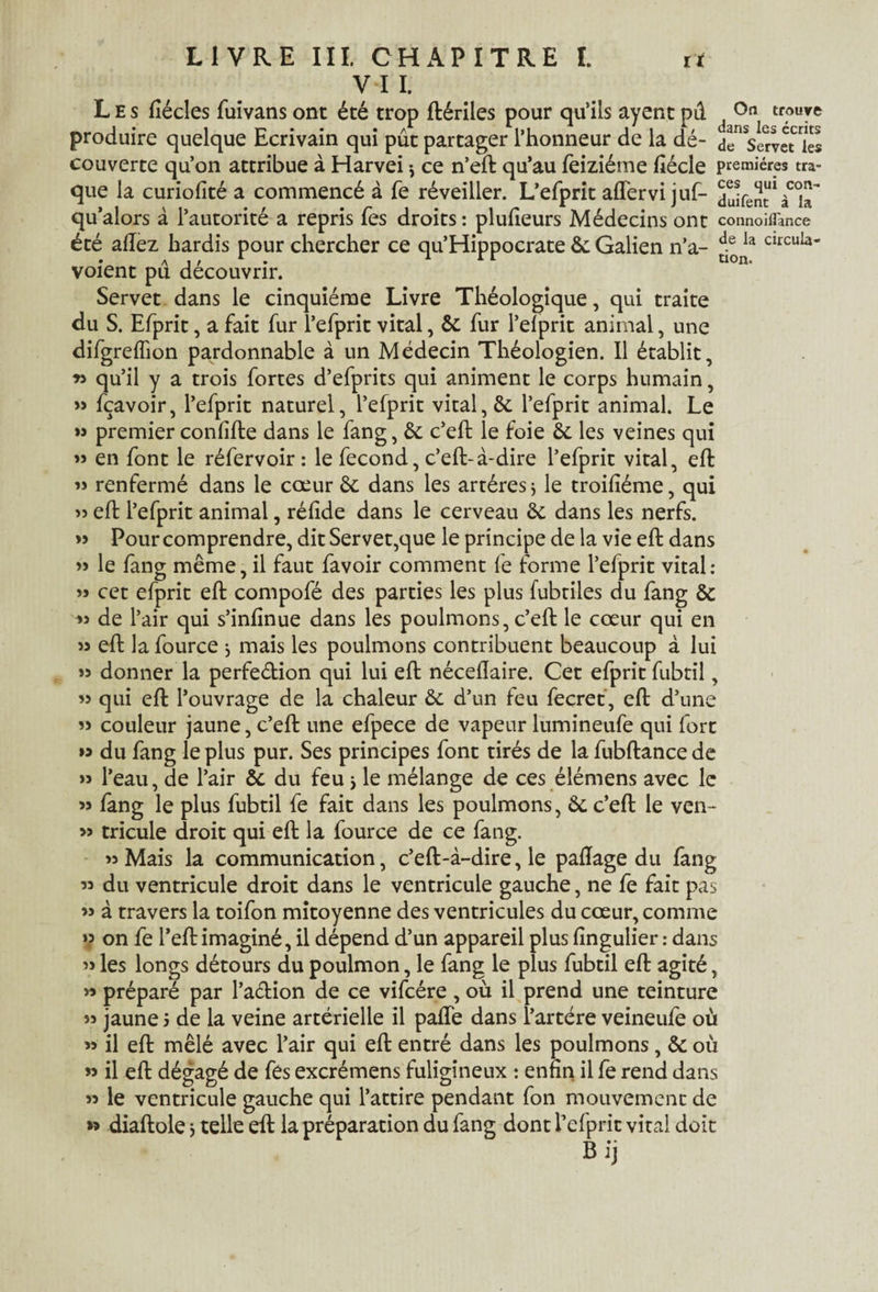 V 1 I. Les fiécles fuivans ont été trop ftériles pour qu’ils ayent pû ^ trouve produire quelque Ecrivain qui pût partager l’honneur de la dé- de ServeUes couverte qu’on attribue à Harvei ^ ce n’eft qu’au feiziéme ftécle premières tra¬ que la curiofité a commencé à fe réveiller. L’efprit affervi juf- qu’alors à l’autorité a repris Tes droits : plufteurs Médecins ont connoifl'ance été allez hardis pour chercher ce qu’Hippocrate 6c Galien n’a- de la clrcuIa* . ai/1- 1 r 1 tion. voient pu découvrir. Servet dans le cinquième Livre Théologique, qui traite du S. Efprit, a fait fur l’efprit vital, êc fur l’elprit animal, une difgrefïion pardonnable à un Médecin Théologien. Il établit, *3 qu’il y a trois fortes d’efprits qui animent le corps humain, » fçavoir, l’efprit naturel, l’efprit vital, & l’efprit animal. Le » premier confifte dans le fang, 6c c’eft le foie 6c les veines qui ” en font le réfervoir : le fécond, c’eft-à-dire l’efprit vital, eft » renfermé dans le cœur 6c dans les artères $ le troifiéme, qui » eft l’efprit animal, réfide dans le cerveau 6c dans les nerfs. » Pour comprendre, dit Servet,que le principe de la vie eft dans » le fang même, il faut favoir comment fe forme l’efprit vital: » cet efprit eft compofé des parties les plus fubtiles du fang 6c » de l’air qui s’infinue dans les poulmons, c’eft le cœur qui en >3 eft la fource -, mais les poulmons contribuent beaucoup à lui 33 donner la perfection qui lui eft néceflaire. Cet efprit fubtil, 33 qui eft l’ouvrage de la chaleur 6c d’un feu fecret, eft d’une 33 couleur jaune, c’eft une efpece de vapeur lumineufe qui fort » du fang le plus pur. Ses principes font tirés de la fubftance de » l’eau, de l’air 6c du feu j le mélange de ces élémens avec le 33 fang le plus fubtil fe fait dans les poulmons, 6c c’eft le ven- 3> tricule droit qui eft la fource de ce fang. >3 Mais la communication, c’eft-à-dire, le paftage du fang 33 du ventricule droit dans le ventricule gauche, ne fe fait pas 33 à travers la toifon mitoyenne des ventricules du cœur, comme »? on fe l’eft imaginé, il dépend d’un appareil plus fîngulier : dans 3j les longs détours du poulmon, le fang le plus fubtil eft agité, >3 préparé par l’aétion de ce vifcére , où il prend une teinture 33 jaune 3 de la veine artérielle il pafte dans l’artére veineufe où 33 il eft mêlé avec l’air qui eft entré dans les poulmons, 6c où » il eft dégagé de fes excrémens fuligineux : enfin il fe rend dans 33 le ventricule gauche qui l’attire pendant fon mouvement de »> diaftole 3 telle eft la préparation du fang dont l’efprit vital doit