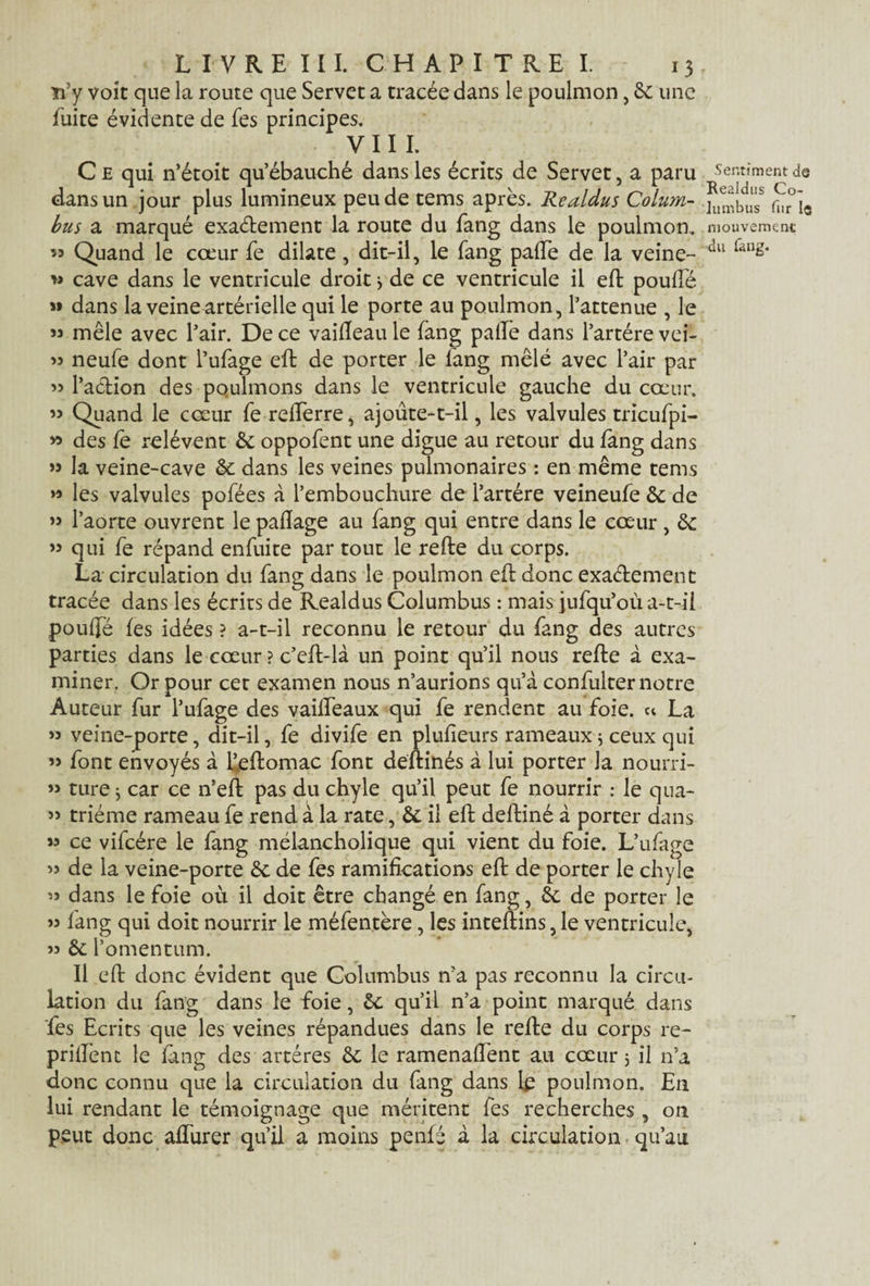 n5y voit que la route que Servet a tracée dans le poulmon, 6c une fuite évidente de fes principes. viil C £ qui n’étoit qu’ébauché dans les écrits de Servet, a paru dans un jour plus lumineux peu de tems après. Realdus Colum¬ bus a marqué exactement la route du fang dans le poulmon. îî Quand le cœur fe dilate, dit-il, le fang paiïe de la veine- » cave dans le ventricule droit * de ce ventricule il eft pouffé » dans la veine artérielle qui le porte au poulmon, l’atténué , le » mêle avec l’air. De ce vaifleau le fang paife dans l’artére vei- « neufe dont l’ufage eft de porter le fang mêlé avec l’air par » l’action des pqulmons dans le ventricule gauche du cœur. » Quand le cœur fe reiferre, ajoûte-t-il, les valvules tricufpi- » des fe relèvent 6c oppofent une digue au retour du fang dans ” la veine-cave & dans les veines pulmonaires : en même tems les valvules pofées à l’embouchure de l’artére veineufe 6c de ” l’aorte ouvrent le paflage au fang qui entre dans le cœur , 6c ” qui fe répand enfuite par tout le refte du corps. La circulation du fang dans le poulmon eft donc exactement tracée dans les écrits de Realdus Columbus : mais jufqu’où a-t-il pouffé fes idées ? a-t-il reconnu le retour du fang des autres parties dans le cœur ? c’efl-là un point qu’il nous refte à exa¬ miner. Or pour cet examen nous n’aurions qu’à confulter notre Auteur fur l’ufage des vaiffeaux qui fe rendent au foie. « La » veine-porte, dit-il, fe divife en plufieurs rameaux j ceux qui » font envoyés à feftomac font deftinés à lui porter la nourri- » ture j car ce n’eft pas du chyle qu’il peut fe nourrir : le qua- » triéme rameau fe rend à la rate, & il eft deftiné à porter dans « ce vifcére le fang mélancholique qui vient du foie. L’ufage >5 de la veine-porte 6c de fes ramifications eft de porter le chyle « dans le foie où il doit être changé en fang, 6c de porter le » fang qui doit nourrir le méfentère, les inteftins, le ventricule, j? 6c l’omentum. Il eft donc évident que Columbus n’a pas reconnu la circu¬ lation du fang dans le foie, 6c qu’il n’a point marqué dans fes Ecrits que les veines répandues dans le refie du corps re- prillènt le fang des artères 6c le ramenaffent au cœur 3 il n’a donc connu que la circulation du fang dans le poulmon. En lui rendant le témoignage que méritent fes recherches, on peut donc affurer qu’il a moins penfé à la circulation qu’au Sentiment de Realdus Co¬ lumbus fur le mouvement;