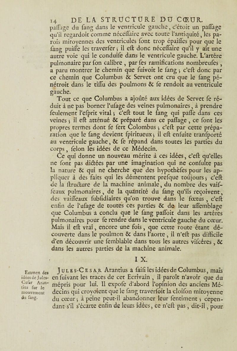 Examen des idées de Jules- Cefar Aran- tius fur le mouvement du Tang. 14 DE LA STRUCTURE DU CŒUR, paffage du fang dans le ventricule gauche, c’étoit un paffage qu’il regardoit comme néceflaire avec toute l’antiquité, les pa¬ rois mitoyennes des ventricules font trop épailTes pour que le lang puilfe les traverfer * il eft donc néceffaire qu’il y ait une autre voie qui le conduife dans le ventricule gauche. L’artére pulmonaire par fon calibre , par Tes ramifications nombreufes, a paru montrer le chemin que iuivoit le fang * c’eft donc par ce chemin que Columbus de Servet ont cru que le fang pé- nétroit dans le tiflu des poulmons de fe rendoit au ventricule ce que Columbus a ajouté aux idées de Servet fe ré¬ duit à ne pas borner l’ufage des veines pulmonaires, à prendre feulement l’èfprit vital > c’eft tout le fang qui pafiè dans ces veines 5 il eft atténué de préparé dans ce paffage, ce font les propres termes dont fe fert Colombus -, c’efl: par cette prépa¬ ration que le fang devient fpiritueuxj il eft enfuite tranfporté au ventricule gauche, de fe répand dans toutes les parties du corps, félon les idées de ce Médecin. Ce qui donne un nouveau mérite à ces idées, c’eft qu’elles ne font pas di&ées par une imagination qui ne confulte pas la nature de qui ne cherche que des hypothèfes pour les ap¬ pliquer a des faits qui les démentent prefque toujours * c’eft de la ftruélure de la machine animale, du nombre des vaif- feaux pulmonaires, de la quantité du fang qu’ils reçoivent, des vaiffeaux fubfidiaires qu’on trouve dans le fœtus , c’eft enfin de l’ufage de toutes ces parties de de leur affemblage que Columbus a conclu que le fang paflToit dans les artères pulmonaires pour fe rendre dans le ventricule gauche du cœur. Mais il eft vrai, encore une fois, que cette route étant dé¬ couverte dans le poulmon de dans l’aorte, il n’eft pas difficile d’en découvrir une femblable dans tous les autres vifcéres , 6c dans les autres parties de la machine animale. I X. J u l e s-C e s a r Arantius a faifi les idées de Columbus, mais en fuivant les traces de cet Ecrivain , il paroît n’avoir que du mépris pour lui. Il expofe d’abord l’opinion des anciens Mé¬ decins qui croyoient que le fang traverfoit la cloifon mitoyenne du cœur * à peine peut-il abandonner leur fentiment * cepen¬ dant s’il s’écarte enfin de leurs idées, ce n’eft pas, dit-il, pour gauche. Tout