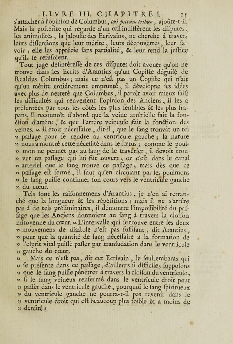 s’attacher à l’opinion de Columbus, cui parùm tribuo, ajoute-t-il. Mais la poflérité qui regarde d’un œil indifférent les difputcs, les animofités, la jaloufie des Ecrivains, ne cherche à travers leurs dUIenfions que leur mérite, leurs découvertes, leur la¬ voir 3 elle les apprécie fans partialité, & leur rend la jufticç qu’ils fe refufoient. Tout juge défmtéreffé de ces difputes doit avouer qu’on ne trouve dans les Ecrits d’Arantius qu’un Copifle déguifé de Realdus Columbus3 mais ce n’efl pas un Copifle qui n’ait qu’un mérite entièrement emprunté , il développe les idées avec plus de netteté que Columbus, il parole avoir mieux faifi les difficultés qui renverfent l’opinion des Anciens, il les a préfentées par tous les côtés les plus fenfibles 6c les plus fra- pans. Il reconnoît d’abord que la veine artérielle fait la fon¬ ction d’artére , &; que l'artère veineufe fait la fonction des veines. ^ Il étoit nécelfaire , dit-il, que le fang trouvât un tel >3 pafiàge pour fe rendre au ventricule gauche 3 la nature « nous a montré cette néceffité dans le fœtus 3 comme le poul- » mon ne permet pas au fang de le travèrfer, il devoit trou- » ver un palfage qui lui fût .ouvert 3 or c’eft dans le canal » artériel que le fang trouve ce paffage 3 mais dès que ce » paffage efl fermé, il faut qu’en circulant par les poulmons » le fang puiffe continuer fon cours vers le ventricule gauche 53 du cœur. Tels font les raifonnemens d’Arantius, je n’en ai retran¬ ché que la longueur ôc les répétitions 3 mais il ne s’arrête pas à de tels préliminaires, il démontre l’impoffibilité du paf¬ fage que les Anciens donnoient au fang à travers la cloifon mitoyenne du cœur. « L’intervalle qui fe trouve entre les deux >3 mouvemens de diaflole n’efl pas fuffifant, dit Arantius, 33 pour que la quantité de fang néceflaire à la formation de vî l’efprit vital puiffe paffer par tranfudation dans le ventricule 33 gauche du cœur. 3> Mais ce n’efl pas, dit cet Ecrivain , le feul embaras qui 33 fe préfente dans ce paffage, d’ailleurs fi difficile 3 fuppofons 3> que le fang puifle pénétrer à travers la cloifon du ventricule 3 33 fi le fang veineux renfermé dans le ventricule droit peut 33 paffer dans le ventricule gauche, pourquoi le fang fpiritueux >3 du ventricule gauche ne pourra-t-il pas revenir dans le >3 ventricule droit qui efl beaucoup plus roible ôc a moins de >3 denfité ?