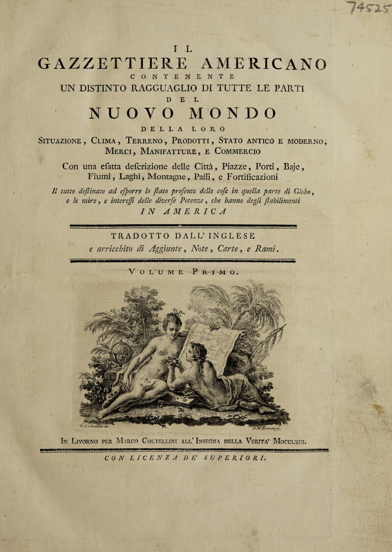 74rir I L GAZZETTIERE AMERICANO CONTENENTE UN DISTINTO RAGGUAGLIO DI TUTTE LE PARTI DEL NUOVO MONDO DELLA LORO Situazione, Clima, Terreno, Prodotti, Stato antico e moderno. Merci, Manifatture, e Commercio Con una efatta defcrizione delle Città, Piazze, Porti, Baje, Fiumi, Laghi, Montagne, Palli, e Fortificazioni 11 tutto defìinato ad efporre lo /lato preferite delle cofe in quella parte di Globo, e le mire, e intere/Jì delle dherfe Potenze, che hanno degli jlahìlimenti IN AMERICA TRADOTTO DALL’INGLESE e arricchito di Aggiunte , Note, Carte, e Rami. Volume Primo. In Livorno per Marco Coltellini all’ Insegna della Verità* Mdcclxiii. CON LICENZA DE' SUPERIORI.