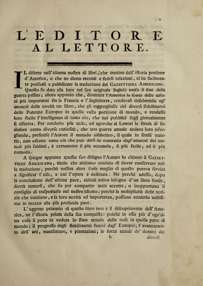 L’ EDITORE AL LETTORE. IL difetto nell’idioma noftro di libri ,*che trattino dell’ iftoria prefente d’America, o che ne dieno recenti e fedeli relazioni, ci ha facilmen¬ te perfuafi a pubblicare la traduzione dei Gazzettiere Americano . Quello fu dato alla luce nel fuo originale Inglefe verfo il fine della guerra paffata ; allora appunto che, divenuta r America la fcena delle azio¬ ni più importanti fra la Francia e f Inghilterra, rendevafi defiderabile agl’ amatori delle novità un libro, che gli ragguagliaffe dei diverfi flabilimenti delle Potenze Europee in quella valla porzione di mondo, e rendelfe loro facile Fintelligenza di tutto ciò, che nei pubblici foglj giornalmente 11 riferiva. Per renderlo più utile, ed agevolar ai Lettori la llrada di fo- disfare cento diverfe curiofità, che una guerra attuale andava loro rifve- gliando, prefcelfe l’Autore il metodo alfabetico, il quale in limili mate¬ rie, non oliarne tutto ciò che può dirli in contrario dagl’amatori dei me¬ todi più fublimi, è certamente il più acconcio, il più facile, ed il più comodo. A fpiegar appunto quello fuo difegno l’Autore lo chiamò il Gazzet¬ tiere Americano , titolo che abbiamo creduto di dover confervare nel¬ la traduzione, perchè neflun altro forfè meglio di quello poteva fervirè a lignificar l’ufo, a cui l’opera è dellinata . Nè perchè adeflb, dopo la conclufione dell’ultima pace, abbiafi minor bifogno d’un libro fimile, dovrà temerfi, che Ha per comparire male accetto, o inopportuno il configlio di trafportarlo nel nollro idioma ; perchè la moltiplicità delle noti¬ zie che contiene, eia loro novità ed importanza, polfono renderlo utiliffi- mo in mezzo alla più profonda pace. L’oggetto primario di quello libro non è il difcoprimento dell’Ame¬ rica , nè f iftoria prim'a della fua conquilla : poiché in elfo più d’ogn’al- tra cofa fi pone in veduta lo flato attuale delle cofe in quella parte di mondo; il progrelfo degli flabilimenti fintivi dagl’ Europei; l’avanzamen¬ to dell’ arti, manifatture, e puntazioni; le forze attuali de’ dominj dei b diverfi