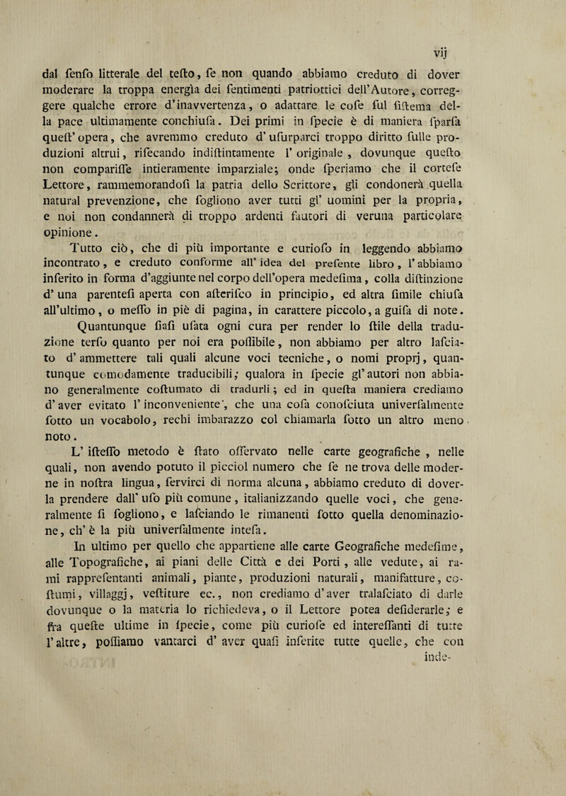 dal ttentto litterale del tetto, fé non quando abbiamo creduto di dover moderare la troppa energìa dei fentimenti patriottici dell’Autore, correg¬ gere qualche errore d’inavvertenza, o adattare le cofe fui fìttema del¬ la pace ultimamente conchiufa * Dei primi in fpecie è di maniera fparfa quell’ opera, che avremmo creduto d’ufurparci troppo diritto Tulle pro¬ duzioni altrui, rifecando indiftintamente l’originale, dovunque quello non comparitte intieramente imparziale; onde fperiamo che il cortefe Lettore, rammemorandofi la patria dello Scrittore, gli condonerà quella naturai prevenzione, che fogliono aver tutti gl’ uomini per la propria, e noi non condannerà di troppo ardenti fautori di veruna particolare opinione. Tutto ciò, che di più importante e curiofo in leggendo abbiamo incontrato, e creduto conforme all’idea del preferite libro, l’abbiamo inferito in forma d’aggiunte nel corpo dell’opera medefima, colla diftinzione d’una parente!! aperta con afterilco in principio, ed altra Amile chiufa all’ultimo, o metto in piè di pagina, in carattere piccolo,a guifa di note. Quantunque fiali ufata ogni cura per render lo Itile della tradu¬ zione terfo quanto per noi era pottìbile, non abbiamo per altro 1 afe ia¬ to d’ ammettere tali quali alcune voci tecniche, o nomi proprj, quan¬ tunque comodamente traducibili,* qualora in fpecie gl’autori non abbia¬ no generalmente coftumato di tradurli ; ed in quella maniera crediamo d’aver evitato l’inconveniente', che una cotta conottciuta univerttalmente lotto un vocabolo, rechi imbarazzo col chiamarla lotto un altro meno noto. L’ iftefiò metodo è fiato ottervato nelle carte geografiche , nelle quali, non avendo potuto il picciol numero che tte ne trova delle moder¬ ne in noftra lingua, ttervirci di norma alcuna, abbiamo creduto di dover¬ la prendere dall' ufo più comune , italianizzando quelle voci, che gene¬ ralmente lì fogliono, e lattciando le rimanenti fotto quella denominazio¬ ne, eh’è la più univerttalmente intetta. In ultimo per quello che appartiene alle carte Geografiche medelime, alle Topografiche, ai piani delle Città e dei Porti, alle vedute, ai ra¬ mi rapprettentanti animali, piante, produzioni naturali, manifatture, co¬ ltrimi, villaggj, vettiture ec., non crediamo d’aver tralattciato di darle dovunque o la materia lo richiedeva, o il Lettore potea defiderarle,* e fra quelle ultime in Ipecie, come più curiotte ed interelttanti di tutte l’altre, polliamo vantarci d’ aver quali inferite tutte quelle, che con inde-