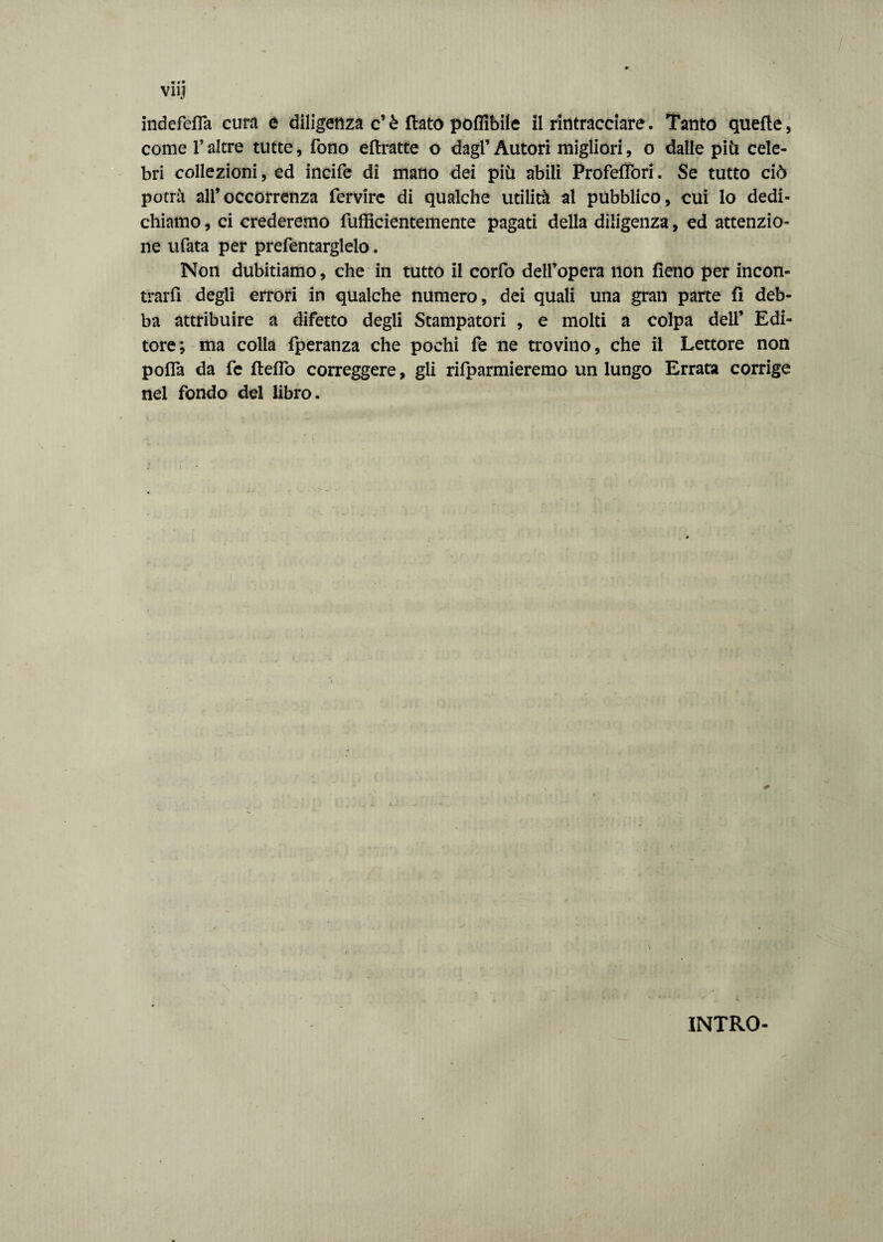 indefefla cura e diligenza c’è flato pofllbile il rintracciare. Tanto quelle, cornei’altre tutte, fono eftratte o dagl’Autori migliori, o dalle piti cele¬ bri collezioni, ed incile di mano dei più abili Profefiòri. Se tutto ciò potrà all’occorrenza fervirc di qualche utilità al pubblico, cui lo dedi¬ chiamo , ci crederemo fufficientemente pagati della diligenza, ed attenzio¬ ne ufata per prefentarglelo. Non dubitiamo, che in tutto il corfo dell’opera non fieno per incon¬ trarli degli errori in qualche numero, dei quali una gran parte fi deb¬ ba attribuire a difetto degli Stampatori , e molti a colpa dell’ Edi¬ tore; ma colla fperanza che pochi fe ne trovino, che il Lettore non pofla da fe fteflò correggere, gli rifparmieremo un lungo Errata corrige nel fondo del libro. INTRO-
