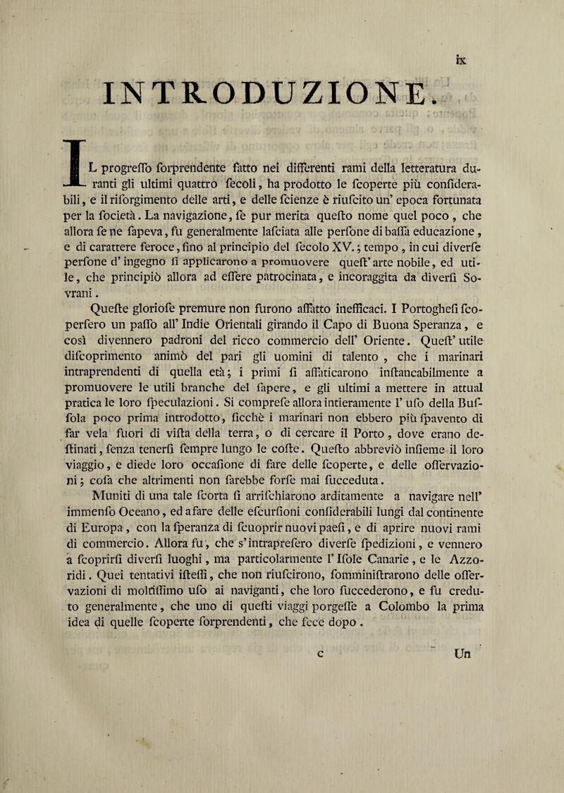 INTRODUZIONE. Ik i ■ ' r » ’ L progrefTo forprendente fatto nei differenti rami della letteratura du¬ ranti gli ultimi quattro fecoli, ha prodotto le fcoperte più confìdera- bili, e ilriforgimento delle arti, e delle fcienze è riufcitoun’ epoca fortunata per la focietà. La navigazione, fe pur merita quefto nome quel poco , che allora fede fapeva, fu generalmente lafciata alle perfone di balla educazione, e di carattere feroce, fino al principio del fecolo XV. ; tempo , in cui diverfe perfone d’ingegno fi applicarono a promuovere quell’arte nobile, ed uti¬ le, che principiò allora ad effere patrocinata, e incoraggita da divertì So¬ vrani . i Quelle gloriofe premure non furono affatto inefficaci. I Portoghefi fco- perfero un paffo all’ Indie Orientali girando il Capo di Buona Speranza, e così divennero padroni del ricco commercio dell’ Oriente. Quell’ utile difcoprimento animò del pari gli uomini di talento , che i marinari intraprendenti di quella età; i primi fi affaticarono inflancabilmente a promuovere le utili branche del lapere, e gli ultimi a mettere in attuai pratica le loro fpeculazioni. Si comprefe allora intieramente 1’ ufo della Buf- fola poco prima introdotto, ficchè i marinari non ebbero più fpavento di far vela fuori di villa della terra, o di cercare il Porto, dove erano de- ftinati, fenza tenertì fempre lungo le colte. Quello abbreviò infieme il loro viaggio, e diede loro occafione di fare delle fcoperte, e delle olfervazio- ni ; cofa che altrimenti non farebbe forfè mai fucceduta. Muniti di una tale fcorta fi arrifchiarono arditamente a navigare nell’ immenfo Oceano, ed afare delle efcurfioni conliderabili lungi dal continente di Europa , con la fperanza di fcuoprir nuovi paefi, e di aprire nuovi rami di commercio. Allora fu, che s’intraprefero diverfe Ipedizioni, e vennero a fcoprirfi diverfi luoghi, ma particolarmente f Itole Canarie, e le Azzo- ridi. Quei tentativi ilteffi, che non riufcirono, fomminillrarono delle offer- vazioni di moltiffimo ufo ai naviganti, che loro fuccederono, e fu credu¬ to generalmente, che uno di quelli viaggi porgefie a Colombo la prima idea di quelle fcoperte forprendenti, che fece dopo . Un c