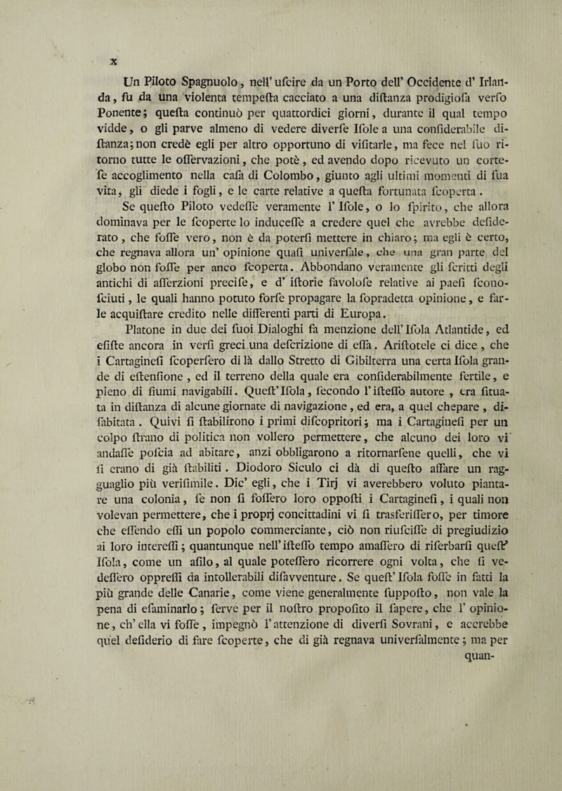 Un Piloto Spagnuolo , nell’ ufcire da un Porto dell’ Occidente d’Irlan¬ da , fu da una violenta tempera cacciato a una diftanza prodigiofa verfo Ponente; quella continuò per quattordici giorni, durante il qual tempo vidde, o gli parve almeno di vedere diverfe Ifole a una confiderabile di¬ ftanza; non credè egli per altro opportuno di vilitarle, ma fece nel fuo ri¬ torno tutte le olfervazioni, che potè , ed avendo dopo ricevuto un corte- fe accoglimento nella cala di Colombo, giunto agli ultimi momenti di fua vita, gli diede i fogli, e le carte relative a quella fortunata fcoperta. Se quello Piloto vedeffe veramente l’Ifole, o lo fpirito, che allora dominava per le fcoperte lo induceffe a credere quel che avrebbe defide- rato , che folle vero, non è da poterfi mettere in chiaro; ma egli è certo, che regnava allora un’ opinione quali univerlale, che una gran parte del globo non folfe per anco fcoperta. Abbondano veramente gli fcritti degli antichi di alferzioni precife, e d’ iftorie favolofe relative ai paefi fcono- fciuti, le quali hanno potuto forfè propagare la fopradetta opinione, e far¬ le acquiftare credito nelle differenti parti di Europa. Platone in due dei fuoi Dialoghi fa menzione dell’ Ifola Atlantide, ed elifte ancora in verli greci una defcrizione di elfa. Arinotele ci dice , che i Cartagine!! fcoperfero di là dallo Stretto di Gibilterra una certa Ifola gran¬ de di ellenlione , ed il terreno della quale era conliderabilmente fertile, e pieno di fiumi navigabili. Quell’ Ifola, fecondo F iftelfo autore , era lima¬ ta in diftanza di alcune giornate di navigazione , ed era, a quel chepare , di- fabitata . Quivi fi ftabilirono i primi difcopritori ; ma i Cartagine!! per un colpo Urano di politica non vollero permettere, che alcuno dei loro vi andalfe pofcia ad abitare, anzi obbligarono a ritornarfene quelli, che vi li erano di già riabiliti . Diodoro Siculo ci dà di quello affare un rag¬ guaglio piti verifimile. Die’ egli, che i Tirj vi averebbero voluto pianta¬ re una colonia, fe non 1! foffero loro oppofti i Cartagine!!, i quali non volevan permettere, che i proprj concittadini vi li trasferiffero, per timore che elfendo efli un popolo commerciante, ciò non riufcilfe di pregiudizio ai loro intere!!!; quantunque nell’iftelfo tempo amalfero di riferbarli quelE Ifola, come un afilo, al quale potelfero ricorrere ogni volta, che li ve- delfero opprelìì da intollerabili difavventure. Se quell’ Ifola folle in fatti la più grande delle Canarie, come viene generalmente fuppollo, non vale la pena di efaminarlo; ferve per il nollro propofito il fapere, che f opinio¬ ne, eh’ella vi foffe, impegnò l’attenzione di diverfi Sovrani, e accrebbe quel defiderio di fare fcoperte, che di già regnava univerfalmente ; ma per quan-