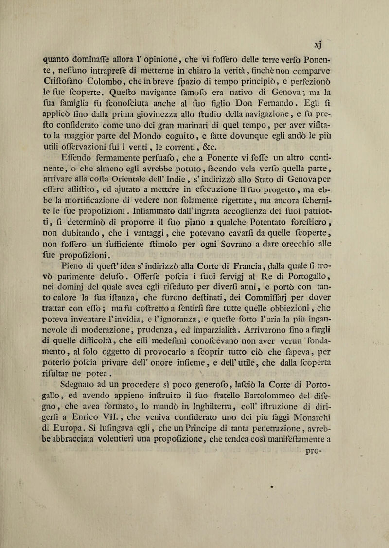 quanto domìnafle allora 1* opinione, che vi foflero delle terre verfo Ponen¬ te , nefluno intraprefe di metterne in chiaro la verità, finché non comparve Criftofàno Colombo, che in breve fpazio di tempo principiò, e perfezionò le lue fcoperte. Quello navigante famofo era nativo di Genova; ma la fua famiglia fu fconofciuta anche al fuo figlio Don Fernando. Egli fi applicò fino dalla prima giovinezza allo ftudio della navigazione, e fu pre¬ do confìderato come uno dei gran marinari di quel tempo, per aver vifìta- to la maggior parte del Mondo cognito, e fatte dovunque egli andò le piti utili oflervazioni fui i venti, le correnti, &c. Eflendo fermamente perfuafo, che a Ponente vi fofle un altro conti¬ nente, o che almeno egli avrebbe potuto, facendo vela verfo quella parte, arrivare alla coda Orientale dell’ Indie, s’ indirizzò allo Stato di Genova per eflere affiftito, ed ajutato a mettere in efecuzione il fuo progetto, ma eb¬ be la mortificazione di vedere non fidamente rigettate, ma ancora fcherni- te le fue propofizioni. Infiammato dall’ ingrata accoglienza dei fuoi patriot- ti, fi determinò di proporre il fuo piano a qualche Potentato forefliero, non dubitando , che i vantaggi, che potevano cavarli da quelle fcoperte, non fofiTero un diffidente dimoio per ogni Sovrano a dare orecchio alle fue propofizioni. Pieno di quell’idea s’indirizzò alla Corte di Francia, .dalla quale fi tro¬ vò parimente delufo. Offerfe pofcia i fuoi fervigj ai Re di Portogallo, nei dominj del quale avea egli rifeduto per diverfi anni, e portò con tan¬ to calore la fua illanza, che furono dellinati, dei Commiflarj per dover trattar con elfo ; ma fu collretto a fentirfi fare tutte quelle obbiezioni, che poteva inventare l’invidia, e l’ignoranza, e quelle fotto l’aria la più ingan¬ nevole di moderazione, prudenza, ed imparzialità. Arrivarono fino a fargli di quelle difficoltà, che effi medefìmi conofcevano non aver verun fonda¬ mento , al folo oggetto di provocarlo a fcoprir tutto ciò che fapeva, per poterlo pofcia privare dell’ onore infieme, e dell’utile, che dalla fcoperta rifultar ne potea. Sdegnato ad un procedere sì poco generofo, lafciò la Corte di Porto¬ gallo, ed avendo appieno infimi to il fuo fratello Bartolommeo del dife- gno, che avea formato, lo mandò in Inghilterra, coll’ iftruzione di diri¬ gerli a Enrico VII., che veniva confiderato uno dei più faggi Monarchi dì Europa. Si lufingava egli, che un Principe di tanta penetrazione, avreb¬ be abbracciata volentieri una propofizione, che tendea così manifefiamente a pro-