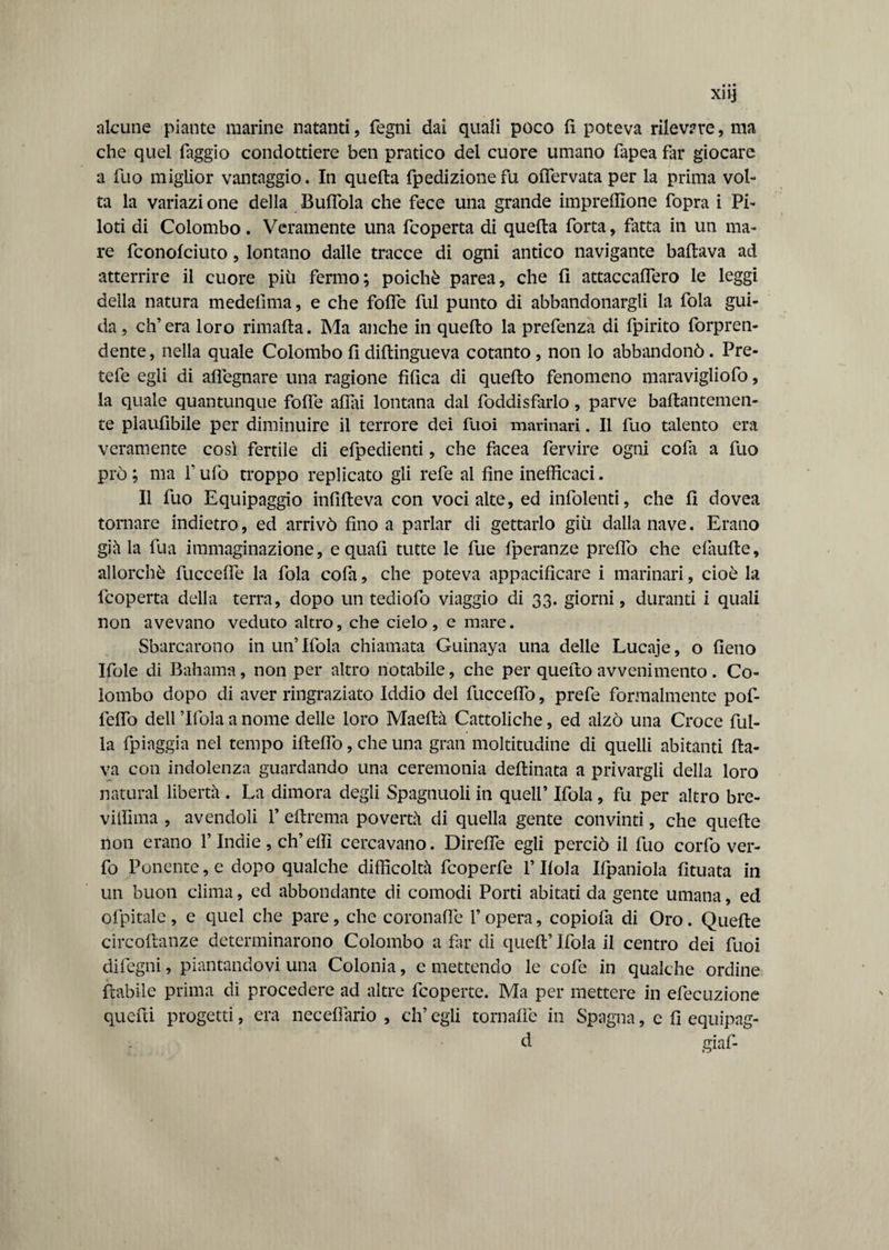 alcune piante marine natanti, fegni dai quali poco fi poteva rilevare, ma che quel faggio condottiero ben pratico del cuore umano fapea far giocare a fuo miglior vantaggio. In quella fpedizione fu oflervata per la prima vol¬ ta la variazione della Buffala che fece una grande imprelfione fopra i Pi¬ loti di Colombo. Veramente una fcoperta di quella forta, fatta in un ma¬ re fconofciuto, lontano dalle tracce di ogni antico navigante ballava ad atterrire il cuore più fermo; poiché parea, che fi attaccalfero le leggi della natura medelima, e che folle fui punto di abbandonargli la fola gui¬ da, ch’era loro rimalta. Ma anche in quello la prefenza di fpirito forpren- dente, nella quale Colombo fi diltingueva cotanto, non lo abbandonò. Pre- tefe egli di alfegnare una ragione tìfica di quello fenomeno maravigliofo, la quale quantunque fofle aliai lontana dai foddisfarlo, parve baflantemen- te plaufibile per diminuire il terrore dei fuoi marinari. Il fuo talento era veramente così fertile di efpedienti, che facea fervire ogni cofa a fuo prò ; ma f ufo troppo replicato gli refe al fine inefficaci. Il fuo Equipaggio infilteva con voci alte, ed infoienti, che fi dovea tornare indietro, ed arrivò fino a parlar di gettarlo giù dalla nave. Erano già la fua immaginazione, e quali tutte le fue fperanze predo che elàulte, allorché fuccelfe la fola cofa, che poteva appacificare i marinari, cioè la fcoperta della terra, dopo un tediofo viaggio di 33. giorni, duranti i quali non avevano veduto altro, che cielo, e mare. Sbarcarono in un’Ifola chiamata Guinaya una delle Lucaje, o fieno Ifole di Bahama, non per altro notabile, che per quefto avvenimento . Co¬ lombo dopo di aver ringraziato Iddio del fucceflò, prefe formalmente pof- lelfo dell ’Ifola a nome delle loro Maeltà Cattoliche, ed alzò una Croce fili¬ la fpiaggia nel tempo ifteflo, che una gran moltitudine di quelli abitanti fla¬ va con indolenza guardando una ceremonia deflinata a privargli della loro naturai libertà . La dimora degli Spagnuoli in quell’ Ifola , fu per altro bre- viffima , avendoli 1’ eflrema povertà di quella gente convinti, che quelle non erano V Indie, eh’effi cercavano. Direffe egli perciò il fuo corfo ver- fo Ponente, e dopo qualche difficoltà feoperfe l’Ifola Ifpaniola fituata in un buon clima, ed abbondante di comodi Porti abitati da gente umana, ed ofpitale, e quel che pare, che coronaffe l’opera, copiofa di Oro. Quelle circoflanze determinarono Colombo a far di quell’ Ifola il centro dei fuoi difegni, piantandovi una Colonia, e mettendo le cofe in qualche ordine fiabile prima di procedere ad altre feoperte. Ma per mettere in efecuzione quelli progetti, era neceflàrio , eh’ egli tornafìe in Spagna, e fi equipag- d giaf-