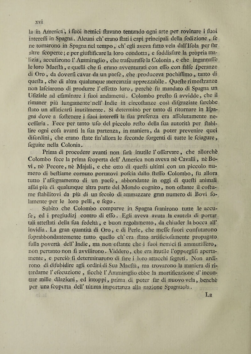 la in America, i Tuoi nemici {lavano tentando ogni arte per rovinare i Tuoi intereffi in Spagna. Alcuni eh’ erano flati i capi principali della {edizione , fé ne tornarono in Spagna nel tempo, ch’egli aveva rateo vela dall’Ifola per far altre {coperte ; e per giuflificare la loro condotta, e foddisfare la propria ma¬ lizia , accularono l’Ammiraglio, che trafeuraffe la Colonia , e che ingannane le loro Maefià, e quelli che fi erano avventurati con efio con falfe fperanze di Oro , da doverli cavar da un paefe, che produceva pochiffimo , tanto di quella, che di altra qualunque mercanzia apprezzabile. Quelle rimo ftranze non lafciarono di produrre fi effetto loro, perchè fu mandato di Spagna un Ufìziale ad efaminare i fuoi andamenti. Colombo prefto fi avvidde, che il rimaner più lungamente‘nell’ Indie in cireoftanze così difgraziate farebbe flato un affaticarli inutilmente. Si determinò per tanto di ritornare in Ifpa- gna dove a follenere i fuoi intereffi la fua prefenza era aflolutamente ne- ceffaria . Fece per tanto ufo del piccolo reflo della fua autorità per {labi- lire ogni cofa avanti la fua partenza, in maniera, da poter prevenire quei difordini, che erano fiate finallora le feconde forgenti di tutte le feiagure, feguite nella Colonia. Prima di procedere avanti non farà inutile fi offervare, che allorché Colombo fece la prima feoperta dell’ America non aveva nè Cavalli, nè Bo¬ vi , nè Pecore, nè Majali, e che otto di quefii ultimi con un piccolo nu¬ mero di befiiame cornuto portatovi pofeia dallo fteflò Colombo, fu allora tutto fi afiègnamento di un paefe , abbondante in oggi di quefii animali affai più di qualunque altra parte del Mondo cognito, non ofiante il coftu- me fiabilitovi da più di un fecolo di ammazzare gran numero di Bovi fo- lamenteiper le loro pelli, e fego. Subito che Colombo comparve in Spagna fvanirono tutte le accu¬ lo , ed i pregiudizi contro di effo. Egli aveva avuta la cautela di portar tali attediati della fua fedeltà, e buon regolamento, da chiuder la bocca all’ invidia. La gran quantità di Oro, e di Perle, che meffe fuori confutarono foprabbondantemente tutto quello eh’ era fiato artificiolamente propagato filila povertà dell’Indie, ma non ofiante che i fuoi nemici fi ammutinerò, non pertanto non fi avvilirono. Viddero, che era inutile l’opporglifi aperta¬ mente, e perciò fi determinarono di fare i loro attacchi fegreti. Non ardi¬ rono di difùbidire agli ordini di Sua Maefià, ma trovarono la maniera di ri¬ tardarne l’efecuzione , ficchè fi Ammiraglio ebbe la mortificazione d’incon¬ trar mille dilazioni, ed intoppi, prima di. poter far di nuovo vela, benché per una feoperta dell’ ultima importanza alla nazione Spagnuola. La