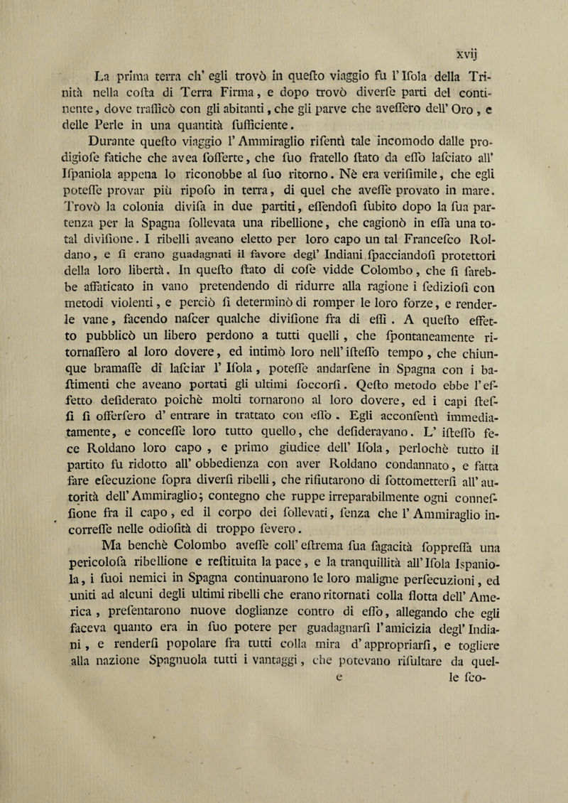 La prima terra eh’ egli trovò in quello viaggio fu r Ifola della Tri¬ nità nella coda di Terra Firma, e dopo trovò diverfe parti del conti¬ nente , dove trafficò con gli abitanti, che gli parve che aveffero dell’ Oro , e delle Perle in una quantità diffidente. Durante quedo viaggio l'Ammiraglio rifentì tale incomodo dalle pro- digiofe fatiche che avea fofferte, che fuo fratello dato da edo lafciato all* Ifpaniola appena lo riconobbe al fuo ritorno. Nò era verifimile, che egli potede provar più ripofo in terra, di quel che avede provato in mare. Trovò la colonia divida in due partiti, edendod dubito dopo la dua par¬ tenza per la Spagna dollevata una ribellione, che cagionò in efla una to¬ tal dividone. I ribelli aveano eletto per loro capo un tal Francedco Rol- dano, e d erano guadagnati il favore degl’ Indiani fpacciandofi protettori della loro libertà. In quedo dato di code vidde Colombo, che di fareb¬ be affaticato in vano pretendendo di ridurre alla ragione i dediziodi con metodi violenti, e perciò di determinò di romper le loro dorze, e render¬ le vane, facendo nadeer qualche dividone fra di effi . A quedo effet¬ to pubblicò un libero perdono a tutti quelli , che dpontaneamente ri- tornafdero al loro dovere, ed intimò loro nell’ idefdo tempo , che chiun¬ que bramafle di ladeiar 1’ Idola , potede andardene in Spagna con i ba- ftimenti che aveano portati gli ultimi foccord. Qedo metodo ebbe V ef¬ fetto dedderato poiché molti tornarono al loro dovere, ed i capi ded- fi fi offerfero d’ entrare in trattato con efdo . Egli acconfentì immedia¬ tamente, e concede loro tutto quello, che dedderavano. L’ idefdo fe¬ ce Roldano loro capo , e primo giudice dell’ Idola, perlochè tutto il partito fu ridotto all’ obbedienza con aver Roldano condannato, e fatta fare edecuzione fopra diverd ribelli, che rifiutarono di dottometterd all’ au¬ torità dell’Ammiraglio; contegno che ruppe irreparabilmente ogni conned- done fra il capo , ed il corpo dei dollevati, denza che 1’ Ammiraglio in- correfie nelle odiodtà di troppo devero. Ma benché Colombo aveffe colf edrema dua fagacità dopprefda una pericoloda ribellione e redimita la pace , e la tranquillità all’ Idola Ispanio- la, i duoi nemici in Spagna continuarono le loro maligne perdecuzioni, ed uniti ad alcuni degli ultimi ribelli che erano ritornati colla flotta dell’ Ame¬ rica , predentarono nuove doglianze contro di efdo, allegando che egli faceva quanto era in duo potere per guadagnaci l’amicizia degl’india¬ ni, e renderli popolare fra tutti colla mira d’appropriarli, e togliere alia nazione Spagnuola tutti i vantaggi, che potevano ridultare da quel- e le dco-