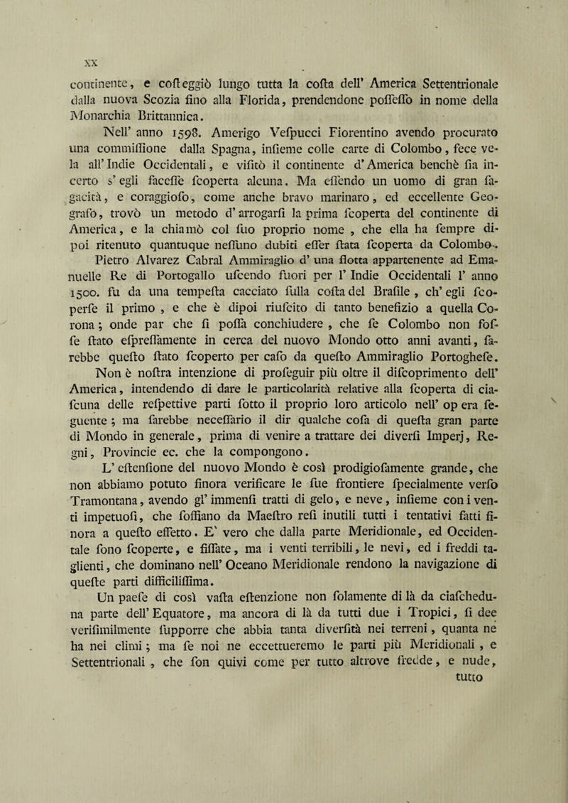continente, e corteggiò lungo tutta la corta dell* America Settentrionale dalla nuova Scozia fino alla Florida, prendendone portello in nome della Monarchia Britannica. Nell* anno 1593. Amerigo Vefpucci Fiorentino avendo procurato una commirtlone dalla Spagna, infieme colle carte di Colombo, fece ve¬ la alf Indie Occidentali, e vifìtò il continente d* America benché fia in¬ certo s’ egli facerte fcoperta alcuna. Ma effondo un uomo di gran fu¬ gacità, e coraggiofo, come anche bravo marinaro, ed eccellente Geo¬ grafo , trovò un metodo d* arrogarli la prima fcoperta del continente di America, e la chia mò col fuo proprio nome , che ella ha fempre di¬ poi ritenuto quantuque nefluno dubiti efler fiata fcoperta da Colombo^. Pietro Alvarez Cabrai Ammiraglio d’ una flotta appartenente ad Ema- nuelle Re di Portogallo ufcendo fuori per 1* Indie Occidentali V anno 1500. fu da una temperta cacciato fulla corta del Brafile , ch’egli fco- perfe il primo , e che è dipoi riufcito di tanto benefìzio a quella Co¬ rona ; onde par che fi polla conchiudere , che fe Colombo non fofi¬ fe flato efpreflamente in cerca del nuovo Mondo otto anni avanti, fa¬ rebbe quello flato ficoperto per cafo da quefto Ammiraglio Portoghefe. Non è nortra intenzione di profeguir più oltre il dificoprimento dell’ America, intendendo di dare le particolarità relative alla fcoperta di cia- fcuna delle refpettive parti fotto il proprio loro articolo nell’ op era fe- guente ; ma farebbe neceffario il dir qualche cofa di quella gran parte di Mondo in generale, prima di venire a trattare dei divertì Imperj, Re¬ gni, Provincie ec. che la compongono. L’ ertenfione del nuovo Mondo è così prodigiofamente grande, che non abbiamo potuto finora verificare le fue frontiere fpecialmente verfo Tramontana, avendo gl’ immenfi tratti di gelo, e neve , infieme con i ven¬ ti impetuofì, che foffiano da Maeftro refi inutili tutti i tentativi fiuti fi¬ nora a quefto effetto. E' vero che dalla parte Meridionale, ed Occiden¬ tale fono fcoperte, e Affate, ma i venti terribili, le nevi, ed i freddi ta¬ glienti , che dominano nell’ Oceano Meridionale rendono la navigazione di quelle parti diffìciliflìma. Un pacfe di così valla eftenzione non fidamente di là da ciafchedu- na parte dell’Equatore, ma ancora di là da tutti due i Tropici, fi dee verifimilmente fupporre che abbia tanta diverfità nei terreni, quanta ne ha nei climi ; ma fe noi ne eccettueremo le parti più Meridionali , e Settentrionali , che fon quivi come per tutto altrove fredde, e nude, tutto