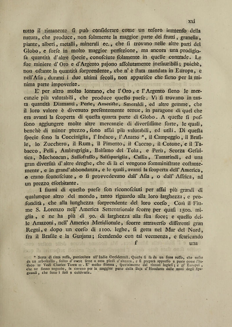 tutto il rimanente 11 può confiderare come un teforo immenfo della natura, che produce, non {blamente la maggior parte dei frutti, granella, piante, alberi, metalli, minerali ec. , che fi trovano nelle altre parti dei Globo, e forfè in molto maggior perfezione, ma ancora una prodigio- fa quantità d’altre fpecie, conofciute fidamente in quelle contrade. Le fue miniere d’Oro e d’Argènto pajono affolutamente jnefauribili; poiché, non oliarne la quantità forprendente, che n’ è fiata mandata in Europa , e nell’Alia, duranti i due ultimi fiecoli, non apparifce che fieno per la mi¬ nima parte impoverite. E' per altro molto lontano, che FOro, e FArgento fieno le mer¬ canzie più valutabili, che produce quello paefe. Vi fi trovano in tan¬ ta quantità Diamanti, Perle, Ametifte, Smeraldi, ed altre gemme, che il loro valore è divenuto prefentemente tenue , in paragone di quel che era avanti la fcoperta di quella quarta parte di Globo ,. A quelle fi pof- fono aggiungere molte altre mercanzie di diverfifllme forte, le quali, benché di minor prezzo, fono affai più valutabili, ed utili. Di quella fpecie fono la Cocciniglia, l’Indaco, FAnatto *, il Campeggio, il Brail¬ le, lo Zucchero, il Rum, il Pimento, il Caccao, il Cotone, e il Ta¬ bacco, Pelli, Ambragrigia, Balfamo del Tolu, e Perù, Scorza Gefui- tica, Mechoacan , Saffofraffo , Salfapariglia, Calila, Tamarindi, ed una gran diverfìtà d’altre droghe, che di là ci vengono fomminiftrate collante- niente , e in grand’abbondanza, e le quali, avanti la fcoperta delF America, o erano fconofciute , o fi provvedevano dall’ Alla , o dall’Affrica, ad un prezzo eforbitante. I fiumi di quello paefe fon riconofciuti per affai più grandi di qualunque altro del mondo, tanto riguardo alla loro larghezza, e pro¬ fondità, che alla lunghezza forprendente dei loro corfo. Così il Fiu¬ me S. Lorenzo nell’ America Settentrionale ficorre per quafi 1500. mi¬ glia , e ne ha più di 90. di larghezza alla fua foce; e quello del¬ le Amazoni, nell’America Meridionale, fcorre attraverfo differenti gran Regnile dopo un corfo di 1100. leghe, fi getta nel Mar del Nord, fra il Brafile e la Guajana ; lcendendo con tal veemenza, e fcaricando f una * Sorta dì tinta rolla, particolare all’Indie 'Occidentali. Quella fi fa da un fiore rofio, che nafce da un arboscello, Solito d’av>ere fette o otto piedi d’altezza, e fi preparà appreflo a poco come l’In¬ daco Vedi Charles Town =: . E’ molto (limata , Specialmente dai tintori Inglefi ; e gl’ Europei , che ne fanno uegozio, la cavano per la maggior parte dalla Baja tl’ Honduras dalle mani degii Spa- gnuoli , che fono i foli a coltivarla.