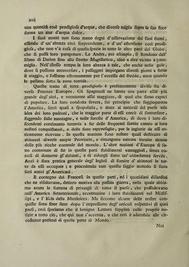 una quantità così prodigiofa d’acque, che diverfe miglia fopra la Tua foce forma un mar d’acqua dolce. I Tuoi monti non fono meno degni d’oflervazione dei Tuoi fiumi, effendo d’ un’ altezza così forprendente, e d’un’edenfione così prodi¬ giofa, che non v’è cofa di quellafpecie in tutte le altre parti del Globo, che fi pofla loro paragonare. Le Andes, per efempio, fi flendono dall’ filmo di Darien fino allo diretto Magellanico, cioè a dire vicino a 3000. miglia. Nell’ideilo tempo la loro altezza è tale, che anche nelle gole, dove fi poflono attraverfare, i pafiàggeri impiegano diverti giorni a farne il viaggio, e foffrono edremamente per l’eccedo del freddo, anco quando le padano fiotto la zona torrida. Quedo tratto di terra prodigiofio è prefentemente divifio fra di¬ verte Potenze Europee. Gli Spagnuoli ne hanno una parte adai più grande degl*altri, e veramente affai maggiore, di quel che fieno capaci di popolare. La loro condotta fievera, fui principio che foggiogarono l’America, fervi quad a fpopolarla, e dette ai naturali del paefe tale idea dei loro padroni, che la maggior parte diedi cercò di fottrarfene, fuggendo fulle montagne, e nelle forede d’ America, di dove i loro di¬ fendenti continuano tuttavia a far delle frequenti fortite contro ai loro auderi conqtiidatori, e delle fiere rapprefaglie, per le ingiurie da effi an¬ ticamente ricevute . In queda maniera fono redate quafi dedituite di abitatori diverfe ampie Provincie, e rimangono tuttora incolte alcune delle più ricche contrade dei mondo. L’altre nazioni d’Europa fi fo¬ no contentate di far in quede parti dabilimenti vantaggio!!, fenza cu¬ rarli di domarne gl’ abitanti, e di ridurgli fiotto un’ obbedienza fervile. Anzi è data pratica generale degl’ Inglefi di fornire d’ abitatori le ter¬ re da effi occupate ; e procedendo con quedo faggio metodo fi fono fatti amici gl’Americani. II contegno dei France!! in quelle parti, ed i quotidiani difordini che ne rifiutavano, dettero motivo alla padata guerra, nella quale abbia¬ mo avuta la fortuna di privargli di tutto il paefe, che poffedevano neir America Settentrionale, eccetaiatine i loro dabilimenti nel Miffif- fipi , e fi Mola della Martinicca. Ma ficcome alcune delle nodre con¬ quide fono date fatte dopo fi impreffione degl’ articoli refpettivi di quei paefi, così {periamo che il benigno Lettore fupplirà colle proprie no¬ tizie a tutto ciò, che qui non s’accenna, o che non è adattabile alle cir¬ codanze prefenti di quella parte di Mondo - Noi