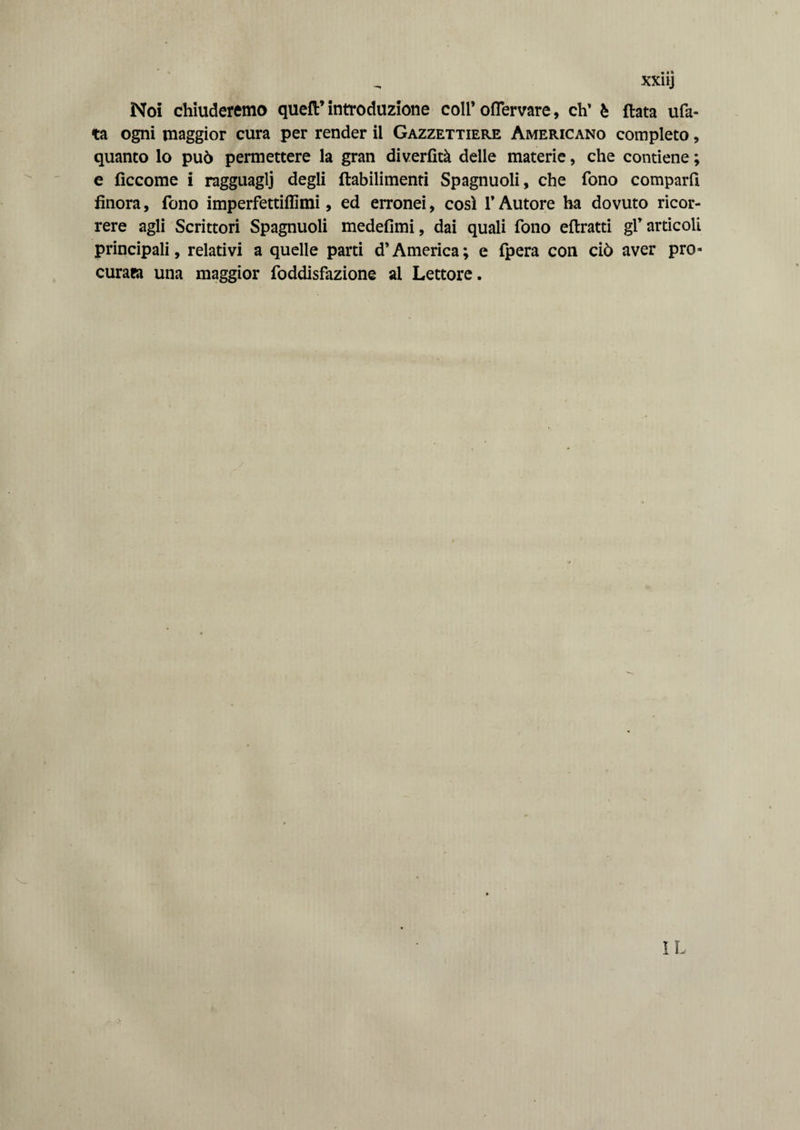 Noi chiuderemo quell’ introduzione coli’ ofiervare, eh’ è fiata ufa- ta ogni maggior cura per render il Gazzettiere Americano completo, quanto lo può permettere la gran diverfìtà delle materie, che contiene ; e fìccome i ragguagli degli flabilimenti Spagnuoli, che fono comparii finora, fono imperfettiffimi, ed erronei, così T Autore ha dovuto ricor¬ rere agli Scrittori Spagnuoli medefimi, dai quali fono eflratti gl’articoli principali, relativi a quelle parti d’America; e fpera con ciò aver pro¬ curata una maggior foddisfazione al Lettore. IL