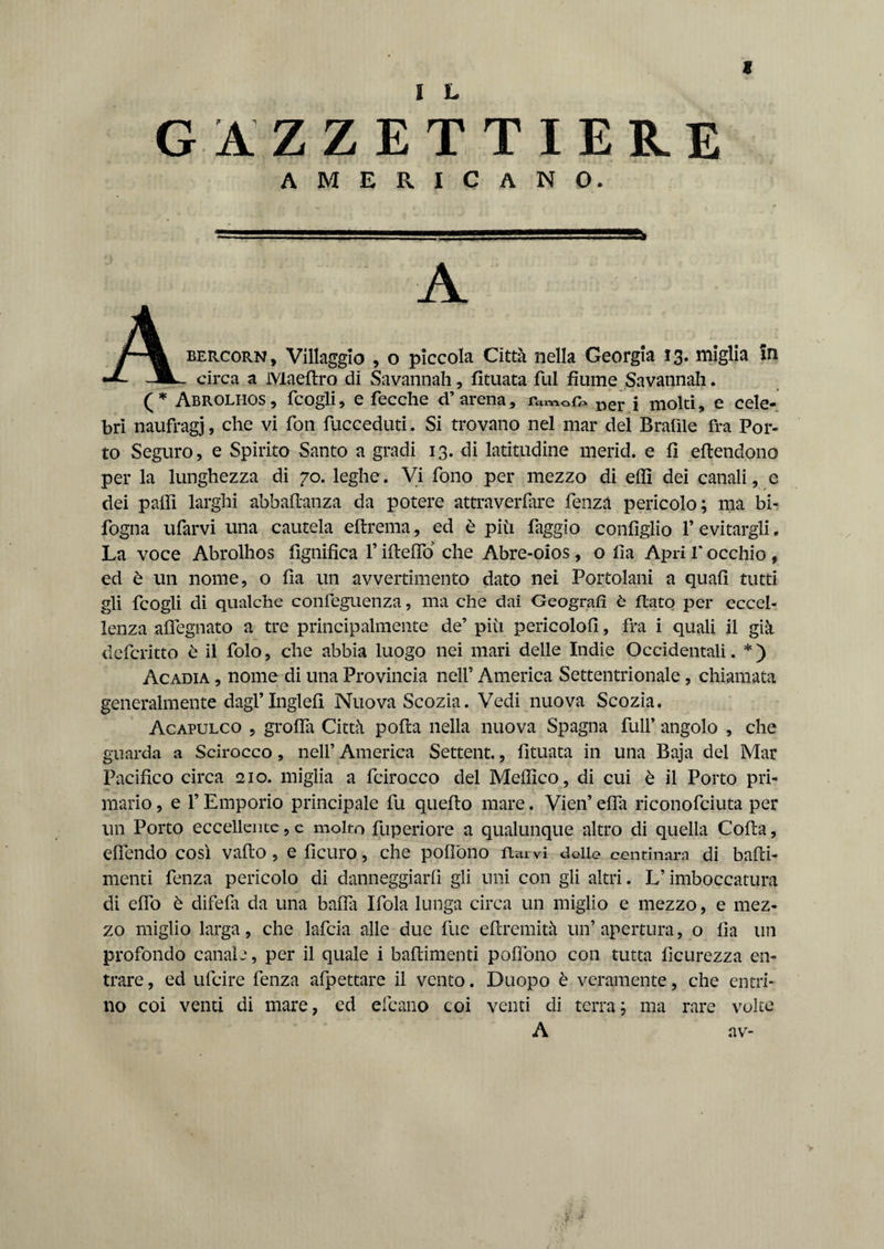 « GAZZETTIERE AMERICANO. A A bercorn, Villaggio , o piccola Città nella Georgia 13. miglia In •*- -m- circa a Maellro di Savannah, Situata fui fiume Savannah. (* Abrolhos, fcogli, e fecche d’arena, iw0£» Der j mold, e cele¬ bri naufragi, che vi fon fucceduti. Si trovano nel mar del Brafile fra Por¬ to Seguro, e Spirito Santo a gradi 13. di latitudine merid. e fi estendono per la lunghezza di 70. leghe. Vi fono per mezzo di elfi dei canali, e dei paifi larghi abbastanza da potere attraverfiire fenzà pericolo; ma bi- fogna ufarvi una cautela estrema, ed è più faggio confìglio P evitargli. La voce Abrolhos lignifica V iftefio che Abre-oios, o fia Apri l'occhio , ed è un nome, o fia un avvertimento dato nei Portolani a quali tutti gli fcogli di qualche confeguenza, ma che dai Geografi à flato per eccel¬ lenza alfegnato a tre principalmente de’ più pericolo!!, fra i quali il già defcritto è il folo, che abbia luogo nei mari delle Indie Occidentali. *) Acadia , nome di una Provincia nell’ America Settentrionale, chiamata generalmente dagl’Inglefi Nuova Scozia. Vedi nuova Scozia. Acapulco , grolla Città polla nella nuova Spagna full’ angolo , che guarda a Scirocco, nell’ America Settent., Situata in una Baja del Mar Pacifico circa 210. miglia a fcirocco del Medico, di cui è il Porto pri¬ mario , e l’Emporio principale fu quello mare. Vien’ elfa riconofciuta per un Porto eccellente, e molto Superiore a qualunque altro di quella Colla, elfendo così vallo, e licuro, che pollòno fui vi delle centinaia di balli- menti fenza pericolo di danneggiarli gli uni con gli altri. U imboccatura di elfo è difefa da una baffa Ifola lunga circa un miglio e mezzo, e mez¬ zo miglio larga, che lafcia alle due fue ellremità un’apertura, o fia un profondo canale, per il quale i battimenti pollòno con tutta ficurezza en¬ trare, ed ufcire fenza allettare il vento. Duopo è veramente, che entri¬ no coi venti di mare, ed deano coi venti di terra; ma rare volte A av-