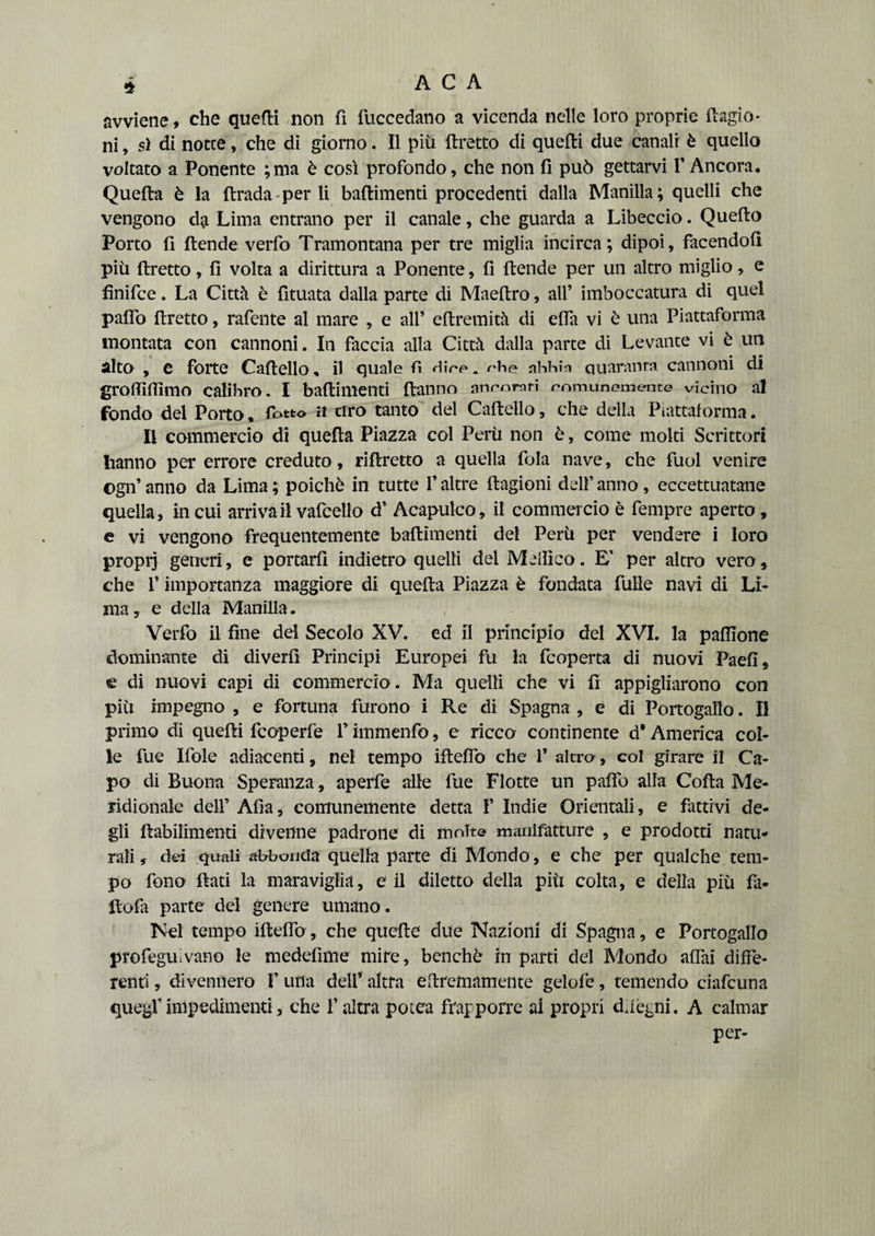 avviene, che quelli non fi fuccedano a vicenda nelle loro proprie (bigio¬ ni , sì di notte, che di giorno. Il piu flretto di quelli due canali è quello voltato a Ponente ;ma è così profondo, che non fi può gettarvi V Ancora, Quella è la firada per li ballimenti procedenti dalla Manilla; quelli che vengono da Lima entrano per il canale, che guarda a Libeccio. Quello Porto fi (tende verfo Tramontana per tre miglia incirca; dipoi, facendoli più flretto, fi volta a dirittura a Ponente, fi {tende per un altro miglio, e finifce. La Città è fituata dalla parte di Maeltro, all’ imboccatura di quel paflò flretto, rafente al mare , e all’ eflremità di efla vi è una Piattaforma montata con cannoni. In faccia alla Città dalla parte di Levante vi è un alto , e forte Cartello, il quale fi Hire. rhe abbìn quaranta cannoni di grolfiftimo calibro . I baftimenti (tanno aneomri comunemente vicino al fondo del Poito, (otto a tiro tanto del Cartello, che della Piattaforma. Il commercio di quella Piazza col Perù non è, come molti Scrittori hanno per errore creduto, riftretto a quella fola nave, che fuol venire ©gn’ anno da Lima ; poiché in tutte V altre flagioni dell’ anno, eccettuatane quella, in cui arriva il vafcello d’ Acapulco, il commercio è fempre aperto, e vi vengono frequentemente baftimenti del Perù per vendere i loro proprj generi, e portarli indietro quelli del Medico. E' per altro vero, che P importanza maggiore di quella Piazza è fondata filile navi di Li¬ ma , e della Manilla. Verfo il fine del Secolo XV. ed il principio del XVI. la palllone dominante di diverfi Principi Europei fu la fcoperta di nuovi Paefi, e di nuovi capi di commercio . Ma quelli che vi fi appigliarono con più impegno , e fortuna furono i Re di Spagna , e di Portogallo. Il primo di quelli fcoperfe P immenfo, e ricco continente d* America col¬ le fue Ifole adiacenti, nel tempo ifteflb che 1* altra, col girare il Ca¬ po di Buona Speranza, aperfe alle file Flotte un palfo alla Corta Me¬ ridionale dell’ Afìa, comunemente detta 1’ Indie Orientali, e fattivi de¬ gli flabilimenti divenne padrone di molte manifatture , e prodotti natu¬ rali, dei quali abbonda quella parte di Mondo, e che per qualche tem¬ po fono fiati la maraviglia, e il diletto della più colta, e della piu fa- ftofa parte del genere umano. Nel tempo ifteflb, che quelle due Nazioni di Spagna, e Portogallo profeguivano le medefime mire, benché in parti del Mondo affai diffe¬ renti , divennero 1’ una dell’ altra ertremameiite gelofe, temendo ciafcuna quegl’impedimenti, che l’altra potea frapporre ai propri d, legni. A calmar per-