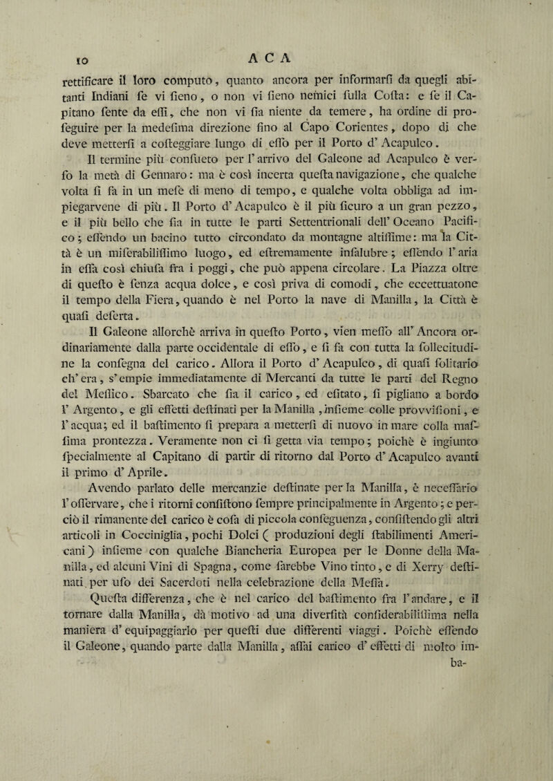 rettificare il loro computo, quanto ancora per informarli da quegli abi¬ tanti Indiani fe vi fieno , o non vi fieno nemici filila Colta : e fé il Ca¬ pitano lente da elfi, che non vi fia niente da temere, ha ordine di pro- feguire per la medefima direzione fino al Capo Corientes, dopo di che deve metterli a corteggiare lungo di erto per il Porto d’ Acapulco. Il termine più conlùeto per V arrivo del Galeone ad Acapulco è ver- fo la metà di Gennaro: ma è così incerta quella navigazione, che qualche volta fi fa in un mefe di meno di tempo , e qualche volta obbliga ad im- piegarvene di piu. Il Porto d’ Acapulco è il più ficuro a un gran pezzo, e il più bello che fia in tutte le parti Settentrionali dell’ Oceano Pacifi¬ co ; efiendo un bacino tutto circondato da montagne altiflìme : ma la Cit¬ tà è un miferabiliffimo luogo, ed eftremamente infalubre ; efiendo F aria in effa così chiudi fra i poggi, che può appena circolare. La Piazza oltre di quello è fenza acqua dolce, e così priva di comodi, che eccettuatone il tempo della Fiera, quando è nel Porto la nave di Manilla, la Città è quali deferta. Il Galeone allorché arriva in quello Porto, vien mefiò all’ Ancora or¬ dinariamente dalla parte occidentale di elfo, e fi fa con tutta la follecitudi- ne la conlegna del carico. Allora il Porto d’Acapulco, di quali lolitario ch’era, s’empie immediatamente di Mercanti da tutte le parti del Regno del Meflìco. Sbarcato che fia il carico , ed efitatofi pigliano a bordo 1’ Argento, e gli effetti dertinati per la Manilla ,infieme colle provvilioni, e l’acqua; ed il bartimento fi prepara a metterli di nuovo in mare colla mal- lima prontezza. Veramente non ci fi getta via tempo ; poiché è ingiunto fpecialmente al Capitano di partir di ritorno dal Porto d’ Acapulco avanti il primo d’Aprile. Avendo parlato delle mercanzie definiate per la Manilla, è neceflarib Foffervare, che i ritorni confiftono fempre principalmente in Argento ; e per¬ ciò il rimanente del carico è cofa di piccola confeguenza,. confluendo gli altri articoli in Cocciniglia, pochi Dolci ( produzioni degli ftabilimenti Ameri¬ cani ) infieme con qualche Biancheria Europea per le Donne della Ma¬ nilla , ed alcuni Vini di Spagna, come farebbe Vino tinto, e di Xerry defli- nati per ufo dei Sacerdoti nella celebrazione della Meffa. Quella differenza, che è nel carico del bartimento fra Fandare, e il tornare dalla Manilla, dà motivo ad una diverfità confiderabiliffima nella maniera d’ equipaggiarlo per quelli due differenti viaggi. Poiché efiendo il Galeone, quando parte dalla Manilla, affli carico d’effetti di molto im- ba-