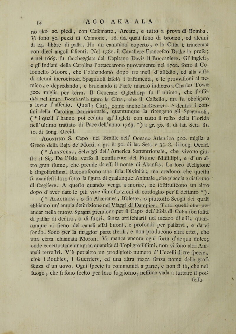 AGO AKA ALA H no alto 20. piedi, con Cafematte, Arcate, e tutto a prova di Bomba. Vi fono 50. pezzi di Cannone, 16. dei quali fono di bronzo, ed alcuni di 24. libbre di palla. Ha un cammino coperto, e la Citta è trincerata con dieci angoli falienti. Nel 1586. il Cavaliere Francefco Drake la prefe; e nel 1665. fu faccheggiata dal Capitano Davis il Buccaniere. Gl’ Inglefi, c gl’ Indiani della Carolina 1’ attaccarono nuovamente nel 1702. fotto il Co- * lonnello Moore, che F abbandonò dopo tre meli d’ attedio, ed alla villa di alcuni incrociatori Spagnuoli lafciò i battimenti, e le provvifioni al ne¬ mico , e depredando , e bruciando il Paefe marciò indietro a Charles Town 300. miglia per terra. Il Generale Oglethorp fu F ultimo, che l’atte¬ diò nel 1740. Bombardò tanto la Città, che il Cartello, ma fu obbligato a levar 1 afledio. Quella Città, come anche la Geonjin, è dentro i con¬ fini della Carolina Meridionale, quantunque la ritengano gli Spagnuoli, ( * i quali F hanno poi ceduta agl’ Inglefi con tutto il refto delia Florida nell’ultimo trattato di Pace dell’anno 1763. *) a gr. 30. 8. di lat. Sett. 81. io. di long. Occid. Agostino S. Capo nel Braille nell’ Oceano Atlantico 300. miglia a Greco delia Baja de’Morti, a gr. 8. 30. di lat. Sett, e 33. 8. di long, Occid. (* Akanceas, Selvaggi dell’America Settentrionale, che vivono giu- rta il Sig. De l’Isle verfo il confluente del Fiume Miififlipì, e d’un al¬ tro gran fiume, che prende da etti il nome di Akanfas. La loro Religione è fingolariffima. Riconofcono una fola Divinità; ma credono che quella fi maniferti loro fotto la figura di qualunque Animale , che piaccia a ciafcuno di fcegliere. A quello quando venga a morire, ne follituifcono un altro dopo d’aver date le più vive dimoftrazioni di cordoglio per il defunto *). ( * Alachioas , o fìa Alacranes, Ifolette, o piuttorto Scogli dei quali abbiamo un’ampia deferizione nei Viaggi diDampier. Tutti quelli che per andar nella nuova Spagna prendono per il Capo dell’ Ifola di Cuba fon foliti di pallài* di dentro, o di fuori, fenza arrifchiarfi nel mezzo di erti ; quan¬ tunque vi fieno dei canali afilli buoni, e profondi per pattarvi, e darvi fondo. Sono per la maggior parte Aerili, e non producono altra erba, che una certa chiamata Moron. Vi manca ancora ogni forta d’acqua dolce; onde eccettuatane una gran quantità di Topi groffillìmi, non vi fono altri Ani¬ mali terreftri. V’è peraltro un prodigiofo numero d’ Uccelli di tre fpecie, cioè i Boubies, i Guerriers, ed una altra razza fenza nome della grofi fezza d’un uovo. Ogni fpecie fa communità a parte, e non fi fa, che nel luogo , che fi fono lecito per loro foggiorno, nefluna vada a turbare il pof- feflb