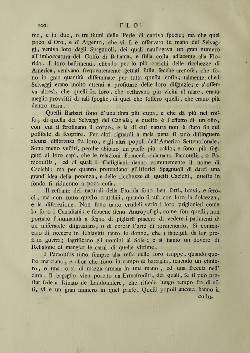 / 2C0 FLO me, e in due, o tre fiumi delle Perle di cattiva fpecie; ma che quel poco d’Oro, e d’ Argento, che vi fi è oflervato in mano dei Selvag¬ gi , veniva loro dagli ‘ Spagnuoli, dei quali naufragava un gran numero all’imboccatura del Golfo di Bahama, e fulla colta adiacente alla Flo¬ rida . I loro baftimenti, efiendo per lo più carichi delle ricchezze di America, venivano frequentemente gettati filile fecche arenofe, che fo¬ no in gran quantità diffeminate per tutta quefta colta ; talmente che i Selvaggi erano molto attenti a profittare delle loro difgrazie; e s’offer- va altresì, che quelli fra loro, che reltavano più vicini al mare, erano meglio provvidi di tali fpoglie, di quei che fodero quelli, che erano più dentro terra. Quelti Barbari fono d’una tinta più cupa, e che dà più nel rof- fo, di quella dei Selvaggi del Canadà; e quello è l’effetto di un olio, con cui fi ftrofinano il corpo, e la di cui natura non è fiato fin qui poflìbile di feoprire. Per altri riguardi a mala pena fi può diftinguere alcuna differenza fra loro, e gli altri popoli dell’ America Settentrionale. Sono meno vediti, perchè abitano un paefe più caldo; e fono più fog- getti ai loro capi, che le relazioni Francefi chiamano Paraouftis, o Pa- racoufiis , ed ai quali i Caftigliani danno comunemente il nome di Cacichi : ma per quanto pretendano gflftorici Spagnuoli di darci una grand’ idea della potenza, e delle ricchezze di quefti Cacichi, quefte in fondo fi . riducono a poca cofa . Il reftante dei naturali della Florida fono ben fatti, bravi, e fero¬ ci , ma con tutto quefto trattabili, quando fi ufà con loro la dolcezza, e la diferezione. Non fono tanto crudeli verfo i loro prigionieri come 1) fono i Crmadiani; e febbene fieno Antropofago come fon quelli, non portalo l’inumanità a fegno di pigliarli piacere di vedere i patimenti d\ un miferabile difgraziato, o di cercar l’arte di tormentarlo. Si conten¬ tano di ritenere in fchiavitù tanto le donne, che i fanciulli da lor pre¬ fi in guerra; fagrifìcano gli uomini al Sole ; e fi fanno un dovere di Religione di mangiar le carni di quelle vittime. I Paraoufiis fono fempre alla teda delle loro truppe, quando que¬ fte marciano, e allor che fono in campo di battaglia, tenendo un cimie¬ ro , o una iorta di mazza armata in una mano , ed una freccia nell’ altra. Il bagaglio vien portato da Ermafroditi, dei quali, fe fi può pre¬ dar fede a Rinato de Laudonniere, che rifiedè lungo tempo fra di ef- fi, vi è un gran numero in quei paefe. Quefti popoli ancora hanno il coftu-