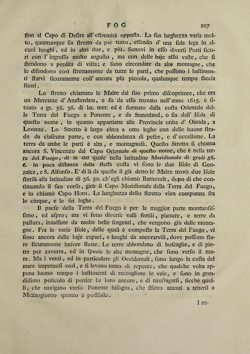 1 1207 fino al Capo di Delire all’ eSremità oppofta. La fua larghezza varia mol¬ to , quantunque Ha Sretto da per tutto, eflendo d’ una fola lega in al¬ cuni luoghi, ed in altri due, e più. Sonovi in efTo diverfi Porti Scu- ri con l’ingreffo molto angufto , ma con delle baje aflai vaile, che fi {tendono a perdita di villa; e fono circondate da alte montagne, che le difendono così llrettamente da tutte le parti, che polfono i basimen¬ ti ftarvi Scuramente colf ancora più piccola, qualunque tempo faccia fuori. Lo flretto chiamato le Maire dal fuo primo difcopritore, che era un Mercante d’AmSerdam, e fu da elfo trovato nell’anno 1615. è S- tuato a gr. 56. 36. di lat. mer. ed è formato dalla colta Orientale del¬ la Terra del Fuego a Ponente , e da Statenland, o Ila dall’ Ifola di quello nome , in quanto appartiene alle Provincie unite d’ Olanda, a Levante. Lo Stretto è largo circa a otto leghe con delle buone Sra- de da ciafcuna parte, e con abbondanza di pefce, e d’uccellame. La terra da ambe le parti è alta , e montagnofa. Quello Stretto S chiama ancora S. Vincenzo dai Capo Orientale di quello nome, che è nella ter¬ ra del Fuego, di Ih dal quale nella latitudine Meridionale di gradi 56. 6. in poca diSanza dalla fleSìi colta vi fono le due Ifole di Gon¬ zalez, e S. Alfonfo. E' di là da quelle il già detto le Maire trovò due Ifole Iterili alla latitudine di 56. 50. ch’egli chiamò Barnevelt, dopo di che con¬ tinuando il fuo corfo, girò il Capo Meridionale della Terra del Fuego, e lo chiamò Capo Horn. La lunghezza dello Stretto vien computata fra le cinque, e le fei leghe. Il paefe della Terra del Fuego è per la maggior parte montuofif- fimo, ed afpro ; ma vi fono diverfe valli fertili, pianure, e terre da paftura, innaffiate da molte belle Porgenti, che vengono giù dalle monta¬ gne. Fra le varie Ifole, delle quali è compoSa la Terra del Fuego, vi fono ancora delle baje capaci, e luoghi da ancorarvi!], dove poffono Sa¬ re Scuramente intiere Sotte. Le terre abbondano di bofcaglie, e di pie¬ tre per zavorra, ed in fpecie le alte montagne, che fono verfo il ma¬ re . Ma i venti, ed in particolare gli Occidentali, fono lungo la coSa del mare impetuoS così, e S levano tanto di repente, che qualche volta ap¬ pena hanno tempo i basimenti dì raccogliere le vele, e fono in gran- diffimo pericolo di perder le loro ancore, e di naufragarS, Scchè quel¬ li , che navigano verfo Ponente bifogna, che ftieno attenti a tenerS a Mezzogiorno quanto è poffibile. I na-