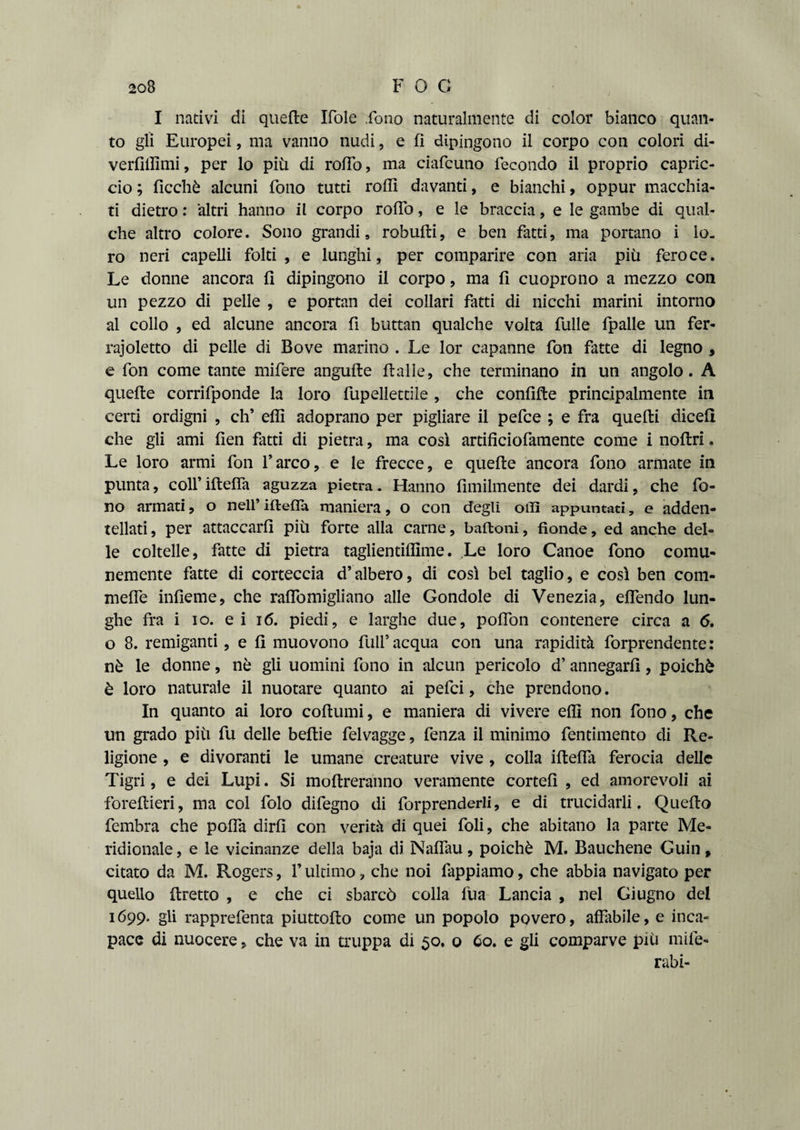 I nativi di quelle Ifole fono naturalmente di color bianco quan¬ to gli Europei, ma vanno nudi, e fi dipingono il corpo con colorì di- verfiilìmi, per lo più di rollo, ma ciafcuno fecondo il proprio capric¬ cio ; ficchè alcuni fono tutti rodi davanti, e bianchi, oppur macchia¬ ti dietro: altri hanno il corpo rolfo, e le braccia, e le gambe di qual¬ che altro colore. Sono grandi, robulli, e ben fatti, ma portano i lo¬ ro neri capelli folti, e lunghi, per comparire con aria più feroce. Le donne ancora fi dipingono il corpo, ma fi cuoprono a mezzo con un pezzo di pelle , e portan dei collari fatti di nicchi marini intorno al collo , ed alcune ancora fi buttan qualche volta fulle fpalle un fer- rajoletto di pelle di Bove marino . Le lor capanne fon fatte di legno , e fon come tante mifere angufte Halle, che terminano in un angolo. A quelle corrifponde la loro fupellettile , che confille principalmente in certi ordigni , eh’ effi adoprano per pigliare il pefee ; e fra quelli dicefi che gli ami fien fatti di pietra, ma così artificiofamente come i nollri. Le loro armi fon l’arco, e le frecce, e quelle ancora fono armate in punta, coll’ iltelfa aguzza pietra. Hanno Umilmente dei dardi, che fo¬ no armari, o nell’iftefla maniera, o con degli olii appuntati, e adden¬ tellati , per attaccarli più forte alla carne, baltoni, fìonde, ed anche del¬ le coltelle, fatte di pietra taglientilfime. Le loro Canoe fono comu¬ nemente fatte di corteccia d’albero, di così bel taglio, e così ben com- mefie infieme, che rafiomigliano alle Gondole di Venezia, eflendo lun¬ ghe fra i io. ei 16. piedi, e larghe due, polfon contenere circa a 6. o 8. remiganti, e fi muovono full’acqua con una rapidità forprendente: nè le donne, nè gli uomini fono in alcun pericolo d’ annegarli, poiché è loro naturale il nuotare quanto ai pefei, che prendono. In quanto ai loro collumi, e maniera di vivere elfi non fono, che un grado più fu delle beltie felvagge, fenza il minimo fentimento di Re¬ ligione , e divoranti le umane creature vive , colla iltelfa ferocia delle Tigri, e dei Lupi. Si inoltreranno veramente cortei! , ed amorevoli ai forellieri, ma col folo difegno di forprenderli, e di trucidarli. Quello fembra che polfa dirli con verità di quei foli, che abitano la parte Me¬ ridionale , e le vicinanze della baja di Nalfau, poiché M. Bauchene Guin, citato da M. Rogers, l’ultimo, che noi fappiamo, che abbia navigato per quello llretto , e che ci sbarcò colla fu a Lancia , nel Giugno del 1699- gli rapprefenta piuttollo come un popolo povero, alfabile, e inca¬ pace di nuocere > che va in truppa di 50. o 60. e gli comparve più mife- rabi-