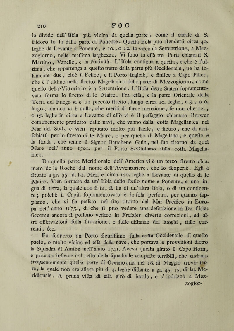 la divide dall* Ifola piti vicina da quella parte , come il canale di S. indoro lo fa dalla parte di Ponente. Quella Itola può Itenderfi circa 40. leghe da Levante a Ponente, e io., o 12. in circa da Settentrione, a Mez¬ zogiorno , nella maPima larghezza. Vi fono in effa tre Porti chiamati S. Martino , Vanelle, e la Natività. L’Ifola contigua a quella, e che è l’ul¬ tima , che appartenga a quello tratto dalla parte più Occidentale, ne ha fo- lamente due, cioè il Felice, e il Porto Inglefe, e fìnifce a Capo Piller, che è f ultimo nello tiretto Magellanico dalla parte di Mezzogiorno, come quello della ‘Vittoria lo è a Settentrione. L’Ifola detta Staten lopramento- vata forma lo tiretto di le Maire. Fra elfa, e la parte Orientale della Terra del Fuego vi è un piccolo Pretto ,lungo circa io. leghe, e 5., o 6, largo, ma non vi è nulla, che meriti di farne menzione; fe non che 12. , o 15. leghe in circa a Levanre di elfo vi è il palfaggio chiamato Brower comunemente praticato dalle navi, che vanno dalla colla Magellanica nel Mar del Sud, e vien riputato molto più facile, e licuro, che di arri- fchiarfi per lo Pretto di le Maire, o per quello di Magellano; e quella è la llrada , che tenne il Signor Bauchene Guin, nel fuo ritorno da quel Mare nell’ anno 1701. per il Porto S. Giuliano fulla colla Magella¬ nica . Da quella parte Meridionale dell’ America vi è un terzo Pretto chia¬ mato de la Roche dal nome dell’Avventuriere, che lo fcoperfe. Egli è fituato a gr. 35. di lat. Mer. e circa 120. leghe a Levante di quello di le Maire. Vien formato da un’ Ifola dello Pepo nome a Ponente, e una lin¬ gua di terra, la quale non fi fa, fe Pa di un’altra Ilbla, o di un continen¬ te ; poiché il Capit. fopramentovato è la fola perfona, per quanto lap¬ piamo, che vi fia palfato nel fuo ritorno dal Mar Pacifico in Euro¬ pa nell’ anno 1675., di che fi può vedere una definizione in De l’Isle : ficcome ancora P poffono vedere in Freizier diverfe correzioni, ed al¬ tre ofièrvazioni fulla fìtuazione, e fulle diPanze dei luoghi * fulle cor¬ renti, &c. Fu fcoperto un Porto fìcurilfimo fulla coPa Occidentale di quePo paefe, o molto vicino ad ella dalla nave, che portava le provvifioni dietro la Squadra di Amfon nell’anno 1741. Aveva quePa girato il Capo Horn, e provato infieme col rePo della fquadra le tempePe tenìbili, che turbano frequentemente quella parte di Oceano; ma nel 16. di Maggio trovò ter¬ ra, la quale non era allora più di 4. leghe diPante a gr. 45. 15. di lat. Me¬ ridionale. A prima viPa di ePa girò di bordo, e s’indrizzò a Mez- zogior-