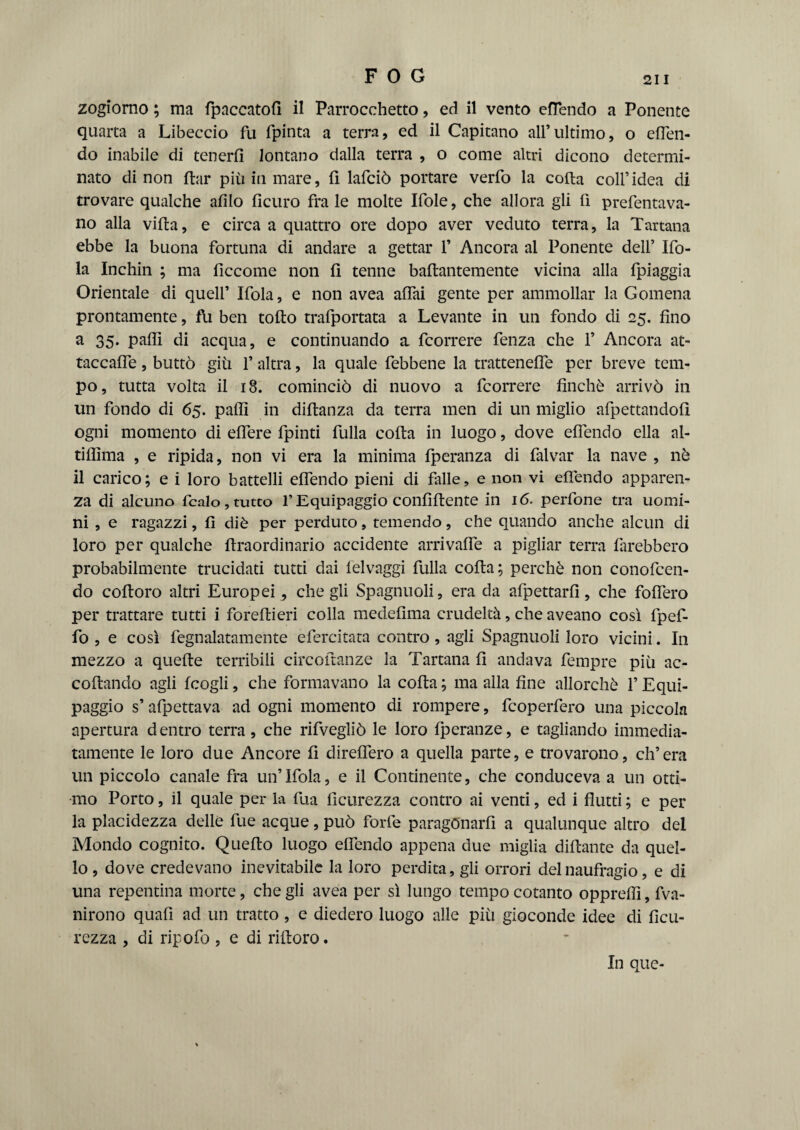 zogiorno ; ma fpaccatofi il Parrocchetto, ed il vento efiendo a Ponente quarta a Libeccio fu fpinta a terra, ed il Capitano all’ultimo, o efien- do inabile di tenerli lontano dalla terra , o come altri dicono determi¬ nato di non ftar più in mare, fi lafciò portare verfo la colta coll’idea di trovare qualche alilo ficuro fra le molte Ifole, che allora gli fi pimentava¬ no alla villa, e circa a quattro ore dopo aver veduto terra, la Tartana ebbe la buona fortuna di andare a gettar 1’ Ancora al Ponente dell’ Ifo- la Inchin ; ma liccome non li tenne ballantemente vicina alla fpiaggia Orientale di quell’ Ifola, e non avea aliai gente per ammollar la Gomena prontamente, Ai ben tolto trafportata a Levante in un fondo di 25. fino a 35. palli di acqua, e continuando a fcorrere fenza che 1’ Ancora at¬ taccane , buttò giù 1’ altra, la quale febbene la trattenefle per breve tem¬ po, tutta volta il 18. cominciò di nuovo a fcorrere finché arrivò in un fondo di 65. palli in diltanza da terra men di un miglio afpettandoli ogni momento di edere fpinti fulla colta in luogo, dove efiendo ella al- tiliima , e ripida, non vi era la minima fperanza di falvar la nave , nè il carico; e i loro battelli efiendo pieni di falle, e non vi efiendo apparen¬ za di alcuno ficaio, tutto l’Equipaggio confiltente in 16. perfione tra uomi¬ ni , e ragazzi, fi diè per perduto, temendo, che quando anche alcun di loro per qualche ftraordinario accidente arrivafle a pigliar terra farebbero probabilmente trucidati tutti dai felvaggi filila cofta; perchè non conoficen- do coftoro altri Europei , che gli Spagnuoli, era da afipettari!, che fodero per trattare tutti i forefiieri colla medefima crudeltà, che aveano così fipefi- fo , e così fiegnalatamente efiercitata contro , agli Spagnuoli loro vicini. In mezzo a quelle terribili circoftanze la Tartana fi andava tempre più ac¬ collando agli fcogli, che formavano la cofta ; ma alla fine allorché fi Equi¬ paggio s’ afipettava ad ogni momento di rompere, ficoperfiero una piccola apertura dentro terra, che rifivegliò le loro fiperanze, e tagliando immedia¬ tamente le loro due Ancore fi direflero a quella parte, e trovarono, ch’era un piccolo canale fra un’Ifola, e il Continente, che conduceva a un otti¬ mo Porto, il quale per la fiua ficurezza contro ai venti, ed i flutti ; e per la placidezza delle fue acque, può forfè paragonarli a qualunque altro del Mondo cognito. Quello luogo eflendo appena due miglia dittante da quel¬ lo , dove credevano inevitabile la loro perdita, gli orrori del naufragio, e di una repentina morte, che gli avea per sì lungo tempo cotanto oppreflì, Va¬ nirono quali ad un tratto , e diedero luogo alle più gioconde idee di fieli- rezza , di ripofo, e di rilloro. In que-