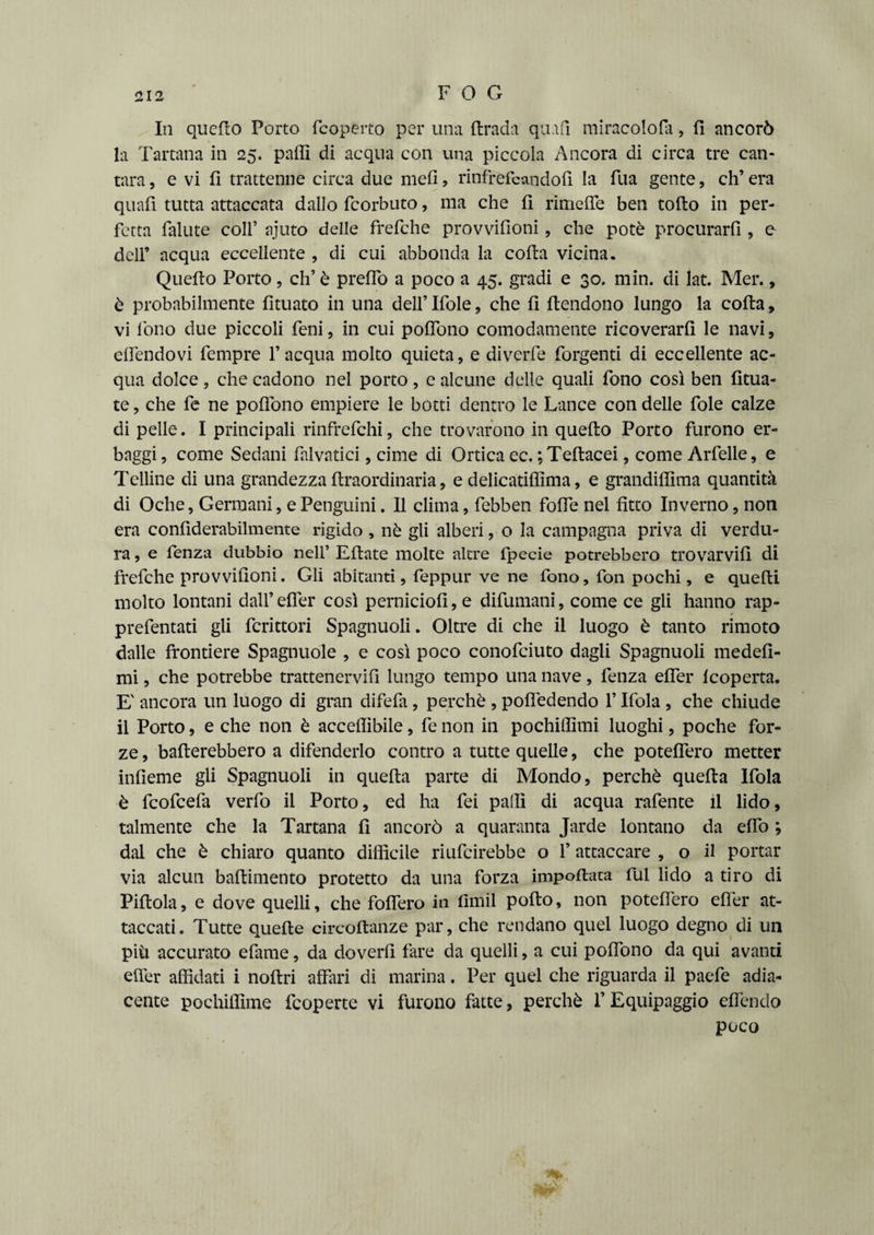 In quello Porto (coperto per una (tradii quid miracoloni, fi ancorò la Tartana in 25. palli di acqua con una piccola Ancora di circa tre can- tara, e vi fi trattenne circa due mefi, rinfrefeaodofi la fila gente, eh’ era quafi tutta attaccata dallo feorbuto, ma che fi rimelfe ben tolto in per¬ fetta fallite coll’ ajuto delle frefche provvifioni, che potè procurarli, e dell’ acqua eccellente , di cui abbonda la colta vicina. Quelto Porto, eh’ è predo a poco a 45. gradi e 30. min. di lat. Mer., è probabilmente fituato in una dell’ Ifole, che fi (tendono lungo la colta, vi fono due piccoli feni, in cui polfono comodamente ricoverarli le navi, elfendovi fempre l’acqua molto quieta, e diverfe forgenti di eccellente ac¬ qua dolce , che cadono nel porto, e alcune delle quali fono così ben fitua- te, che fe ne polfono empiere le botti dentro le Lance con delle fole calze di pelle. I principali rinfrefehi, che trovarono in quelto Porto furono er¬ baggi , come Sedani falvatici, cime di Ortica ec. ;Teltacei, come Arfelle, e Telline di una grandezza ftraordinaria, e delicatilfima, e grandillìma quantità di Oche, Germani, ePenguini. Il clima, febben folfe nel fìtto Inverno, non era confiderabilmente rìgido , nè gli alberi, o la campagna priva di verdu¬ ra , e fenza dubbio nell’ Eltate molte altre fpecie potrebbero trovarvi!! di frefche provvifìoni. Gli abitanti, feppur ve ne fono, fon pochi, e quelli molto lontani dall’elTer così perniciofi,e difumani, come ce gli hanno rap- prefentati gli fcrittori Spagnuoli. Oltre di che il luogo è tanto rimoto dalle frontiere Spagnuole , e così poco conofciuto dagli Spagnuoli medefi- mi, che potrebbe trattenervifi lungo tempo una nave, fenza elfer (coperta. E' ancora un luogo di gran difela, perchè , polfedendo l’Ifola , che chiude il Porto, e che non è accefììbile, fe non in pochiffimi luoghi, poche for¬ ze , ballerebbero a difenderlo contro a tutte quelle, che potelfero metter infieme gli Spagnuoli in quella parte di Mondo, perchè quella Ifola è feofeefa verfo il Porto, ed ha fei palli di acqua rafente il lido, talmente che la Tartana fi ancorò a quaranta Jarde lontano da elfo ; dal che è chiaro quanto difficile riufeirebbe o l’attaccare , o il portar via alcun baltimento protetto da una forza impollata fui lido a tiro di Pillola, e dove quelli, che fofìfero in fimil pollo, non potefìero elfer at¬ taccati. Tutte quelle circoltanze par, che rendano quel luogo degno di un più accurato efame, da doverli fare da quelli, a cui polfono da qui avanti elfer affidati i nollri affari di marina. Per quel che riguarda il paefe adia¬ cente pochiffime feoperte vi furono fatte, perchè l’Equipaggio elfendo poco