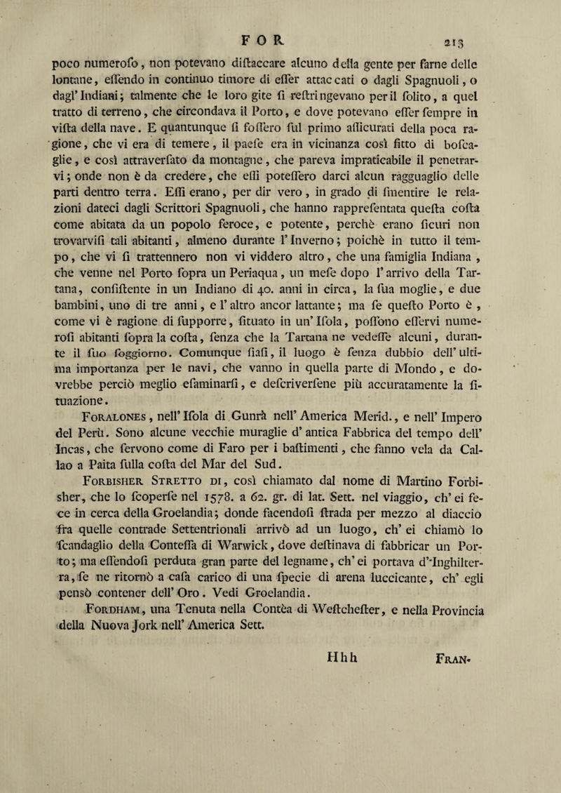 FOR poco numerofo, non potevano diftaccare alcuno della gente per farne delle lontane, eden do in continuo timore di efler attaccati o dagli Spagnuoli, o dagl’ Indiani ; talmente che le loro gite fi reflri ngevano per il folito, a quel tratto di terreno, che circondava il Porto, e dove potevano efler Tempre in villa della nave. E quantunque fi fodero fui primo aflicurati della poca ra¬ gione , che vi era di temere, il paefe era in vicinanza così fìtto di bofca- glie, e così attraverfato da montagne, che pareva impraticabile il penetrar¬ vi ; onde non è da credere, che elli poteflero darci alcun ragguaglio delle parti dentro terra. Efli erano, per dir vero , in grado di fmentire le rela¬ zioni dateci dagli Scrittori Spagnuoli, che hanno rapprefentata quella coda come abitata da un popolo feroce, e potente, perchè erano fìcuri non trovarvi!! tali abitanti, almeno durante l’Inverno ; poiché in tutto il tem¬ po , che vi fi trattennero non vi viddero altro, che una famiglia Indiana , che venne nel Porto fopra un Periaqua, un mefe dopo l’arrivo della Tar- tana, confiflente in un Indiano di 40. anni in circa, la fua moglie, e due bambini, uno di tre anni, e l’altro ancor lattante ; ma fe quello Porto è , come vi è ragione di fupporre, fiutato in un’ Ifola, poflono eflervi nume- rofi abitanti fopra la colta, fenza che la Tartana ne vedefle alcuni, duran¬ te il fuo fbggiorno. Comunque fiali, il luogo è fenza dubbio dell’ulti¬ ma importanza per le navi, che vanno in quella parte di Mondo, e do¬ vrebbe perciò meglio efaminarfi, e defcriverfene più accuratamente la fi- tuazione. Foralones , nell’ Ifola di Gunrà nell’ America Merid., e nell’ Impero del Perù. Sono alcune vecchie muraglie d’antica Fabbrica del tempo dell’ Incas, che fervono come di Faro per i baflimenti, che fanno vela da Cal¬ lao a Paita full a coda del Mar del Sud. Forbisher Stretto di, così chiamato dal nome di Martino Forbi- sher, che lo fcoperfe nel 1578. a 62. gr. di lat. Sett, nel viaggio, eh’ei fe¬ ce in cerca della Groelandia ; donde facendoli ftrada per mezzo al diaccio fra quelle contrade Settentrionali arrivò ad un luogo, eh’ ei chiamò lo Scandaglio della Contefla di Warwick, dove deflinava di fabbricar un Por¬ to; maeflendofi perduta gran parte del legname, ch’ei portava d’*Inghilter- ra,fe ne ritornò a cafa carico di una fpecie di arena luccicante, eh’ egli pensò contener dell’Oro. Vedi Groelandia. Fordham, una Tenuta nella Contèa di Weflchefler, e nella Provincia della Nuova Jork nell’ America Sett. Hhh Fran-