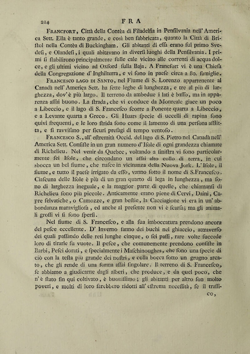 Francfort, Città della Contèa di Filadelfia in Penfilvania nell’ Ameri¬ ca Sett. Ella è tanto grande, e così ben fabbricata, quanto la 'Città di Bri- fiol nella Contèa di Buckingham. Gli abitanti di effa erano fui primo Sve- defi, e Olandefi, i quali abitavano in diverfi luoghi della Penfilvania. I pri¬ mi fi fiabilirono principalmente fulle cale vicino alle correnti di acqua dol¬ ce, e gli ultimi vicino ad Oxford filila Baja. A Francfort vi è una Chiefii della Congregazione d’Inghilterra, e vi fono in paefe circa a 80. famiglie. Francesco lago di Santo, nel Fiume di S. Lorenzo appartenente al Canadà nell’ America Sett, ha fette leghe di lunghezza, e tre al più di lar- ghezza, dov’è più largo. Il terreno da ambedue i lati è baffo, main appa¬ renza affai buono. La Brada, che vi conduce da Monreale giace un poco a Libeccio, e il lago di S. Francefco fcorre a Ponente quarta a Libeccio, e a Levante quarta a Greco. Gli Huars fpecie di uccelli di rapina fono quivi frequenti, e le loro Brida fono come il lamento di una perfona afflit¬ ta, e fi ravvifano per ficuri prefagi di tempo ventofo. Francesco S.,all’ efiremità Occid. del lago di S. Pietro nel Canadà nell’ America Sett. Confìfie in un gran numero d’Ifole di ogni grandezza chiamate di Richelieu. Nel venir da Quebec, voltando a fìnifira vi fono particolar¬ mente fei Ifole, che circondano un affili alto collo di terra, in cui sbocca un bel fiume, che nafcein vicinanza della Nuova Jork. L’Ifole, il fiume, e tutto il paefe irrigato da effo, vanno fotto il nome di S.Francefco. Ciafcuna delle Ifole è più di un gran quarto di lega in lunghezza, ma fo¬ no di larghezza ineguale, e la maggior parte di quelle, che chiamanfì di Richelieu fono più piccole. Anticamente erano piene di Cervi, Daini, Ca¬ pre felvatiche, o Camozze, e gran befiie, la Cacciagione vi era in un’ ab¬ bondanza maravigliofa , ed anche al prefente non vi è fcarfa; ma gli anima¬ li grofiì vi fi fono fperfi. Nel fiume di S. Francefco, e alla fua imboccatura prendono ancora del pefce eccellente. D’ Inverno fanno dei buchi nel ghiaccio, attraverfo dei quali paffando delle reti lunghe cinque, o fei palli, rare volte fuccede loro di tirarle fu vuote. Il pefce, che comunemente prendono confìfie in Barbi, Pefci dorati, e fpecialmente i Mafchinoughes, che fono una fpecie di ciò con la tefia più grande dei nofiri, e colla bocca fotto un grugno arca¬ to, che gli rende di una forma affai ringoiare. Il terreno di S. Francefco> fe abbiamo a giudicarne dagli alberi, che produce, e da quel poco, che n’ è fiato fin qui coltivato, è buoniffimo ; gli abitanti per altro fon molto poveri, e molti di loro farebbero ridotti all’ efirema neceffità, fe il traffi¬ co , %