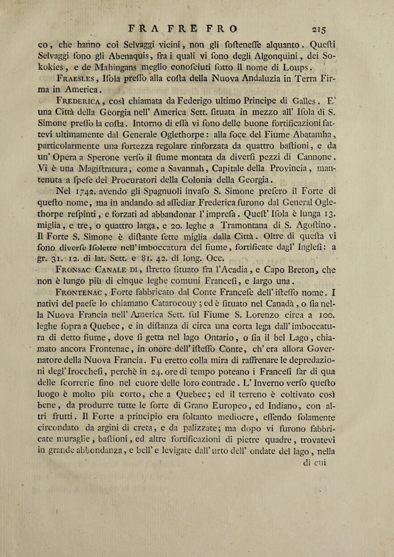 FRA FRE FRO co, che hanno coi Selvaggi vicini, non gli foflenelfe alquanto . Quelli Selvaggi fono gli Aberìaquis, fra i quali vi fono degli Algonquini, dei So- kokies, e de Mahingans meglio conofciuti fotto il nome di Loups. Fraesles , Ifola prelfo alla colta della Nuova Andaluzia in Terra Fir¬ ma in America. Frederica , così chiamata da Federigo ultimo Principe di Galles . E’ una Città della Georgia nell’ America Sett, fituata in mezzo all’ Ifola di S. Simone prelfo la colta. Intorno di elfa vi fono delle buone fortificazioni fat¬ tevi ultimamente dal Generale Oglethorpe : alla foce del Fiume Abatamha, particolarmente una fortezza regolare rinforzata da quattro baltioni, e da un’ Opera a Sperone verfo il fiume montata da diverfi pezzi di Cannone. Vi è una Magiltratura, cornea Savannah, Capitale della Provincia, man¬ tenuta a fpefe dei Procuratori della Colonia della Georgia. Nel 1742. avendo gli Spagnuoli invafo S. Simone prefero il Forte di quello nome, main andando, ad alfediar Frederica furono dal General Ogle¬ thorpe refpinti, e forzati ad abbandonar l’imprefa. Quell’ Ifola è lunga 13. miglia, e tre, o quattro larga, e 20. leghe a Tramontana di S. Agollino . Il Forte S. Simone è diltante fette miglia dalla Città . Oltre di quella vi fono diverfe Ifolette nell’ imboccatura del fiume, fortificate dagl’ Inglefi : a gr. 31. 12. di lat. Sett, e 81. 42. di long. Occ. Fronsac Canale di, Pretto fituato fra 1’Acadia, e Capo Bretom, che non è lungo più di cinque leghe comuni France!!, e largo una. Frontenac , Forte fabbricato dal Conte Francefe dell’illelfo nome. I nativi del paefe lo chiamano Catarocouy ; ed è fituato nel Canadà , o Ila nel¬ la Nuova Francia nell’America Sett, fui Fiume S. Lorenzo circa a 100. leghe fopra a Quebec, e in dillanza di circa una corta lega dall’imboccatu¬ ra di detto fiume, dove fi getta nel lago Ontario, o Ila il bel Lago, chia¬ mato ancora Frontenac, in onore dell’iftello Conte, ch’era allora Gover¬ natore della Nuova Francia. Fu eretto colla mira di raffrenare le depredazio¬ ni deglTrocehefì, perchè in 24. ore di tempo poteano i France!! far di qua delle fcorrerie fino nel cuore -delle loro contrade . L’Inverno verfo quello luogo è molto più corto, che a Quebec; ed il terreno è coltivato così bene, da produrre tutte le forte di Grano Europeo, ed Indiano, con al¬ tri frutti. 11 Forte a principio era foltanto mediocre, elfendo folamente circondato da argini di creta, e da palizzate; ma dopo vi furono fabbri¬ cate muraglie, bafiioni, ed altre fortificazioni di pietre quadre, trovatevi in grande abbondanza, e bell’ e levigate dall’ urto dell’ ondate del lago , nella di cui \