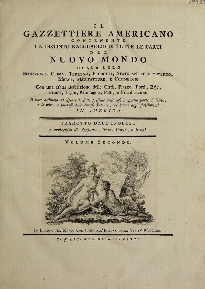 (T52Z I L GAZZETTIERE AMERICANO CONTENENTE UN DISTINTO RAGGUAGLIO DI TUTTE LE PARTI NUOVO MONDO DELLA LORO Situazione, Clima, Terreno, Prodotti, Stato antico e modèrno f Merci, Manifatture, e Commercio Con una efatta defcrizione delle Città, Piazze, Porti, Baje, Fiumi, Laghi, Montagne, Pafli, e Fortificazioni Il tutto desinato ad efporre lo fiato preferite delle eofe inanella parte di Globo , £ le mire, e interejjì delle diverfe Potenze, che hanno degli Jìabilimenti IN AMERICA ' TRADOTTO DALL’INGLESE e arricchito di Aggiunte, Note, Carte, e Rami. Volume Secondo. In Livorno per Marco Coltellini all’ Insegna della Verità' Mdcclxiii. CON L I C E N Z A DE’ SUPERIORI.