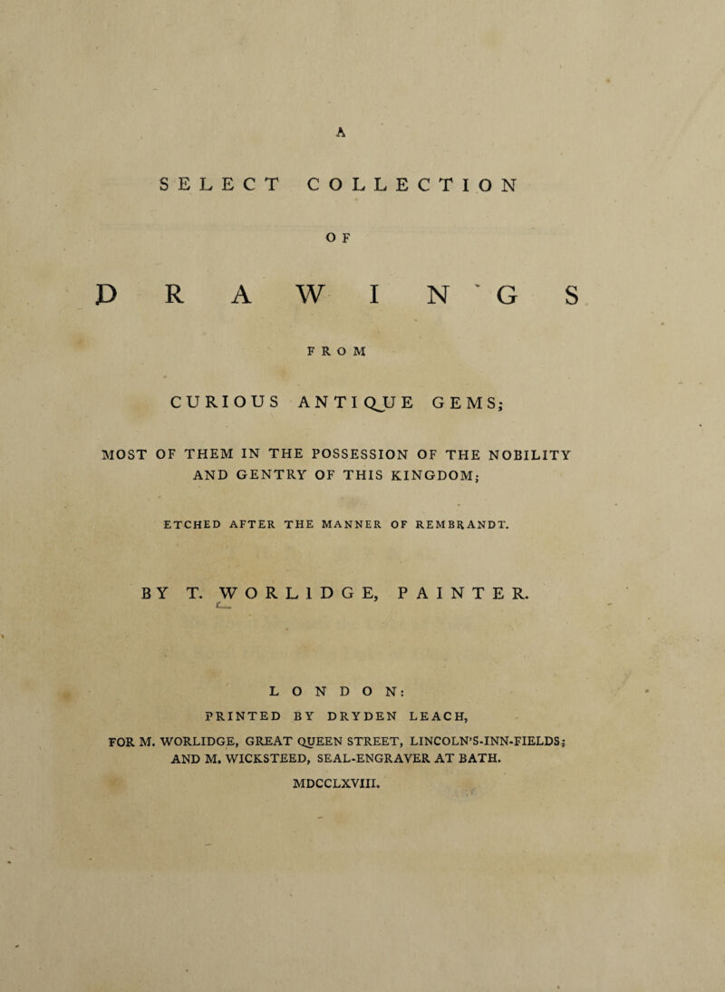 SELECT COLLECTION O F DRAWINGS FROM CURIOUS ANTIQJJE GEMS; MOST OF THEM IN THE POSSESSION OF THE NOBILITY AND GENTRY OF THIS KINGDOM; ETCHED AFTER THE MANNER OF REMBRANDT. BY T. WORL1DGE, PAINTER. LONDON: PRINTED BY DRYDEN LEACH, FOR M. WORLIDGE, GREAT QUEEN STREET, LINCOLN’S-INN-FIELDS; AND M. WICKSTEED, SEAL-ENGRAVER AT BATH. MDCCLXVIII