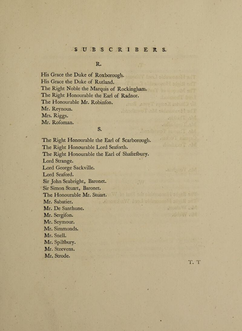 \ I SUBSCRIBERS. t R. His Grace the Duke of Roxborough. His Grace the Duke of Rutland. The Right Noble the Marquis of Rockingham. The Right Honourable the Earl of Radnor. The Honourable Mr. Robinfon. Mr. Reynous. Mrs. Riggs. Mr. Rofoman. S. The Right Honourable the Earl of Scarborough. The Right Honourable Lord Seaforth. The Right Honourable the Earl of Shaftefbury. Lord Strange. Lord George Sackville. Lord Seaford. Sir John Seabright, Baronet. Sir Simon Stuart, Baronet. The Honourable Mr. Stuart. Mr. Sabatier. Mr. De Santhune. * • ■ Mr. Sergifon. Mr. Seymour. Mr. Simmonds. Mr. Snell. Mr. Spillbury. Mr. Steevens. Mr. Strode. T. T d