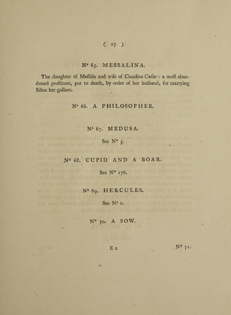 N» 65. MESSALINA. The daughter of Meffala and wife of Claudius Ceefar : a moft aban¬ doned proftitute, put to death, by order of her hulband, for marrying Silius her gallant. N° 66. A PHILOSOPHER. N° 67. MEDUSA. See N° 5. I N° 68. CUPID AND A BOAR. \ See N° 176. N° 69. HERCULES, See N° 2. N° 70. A SOW. E 2 / 71