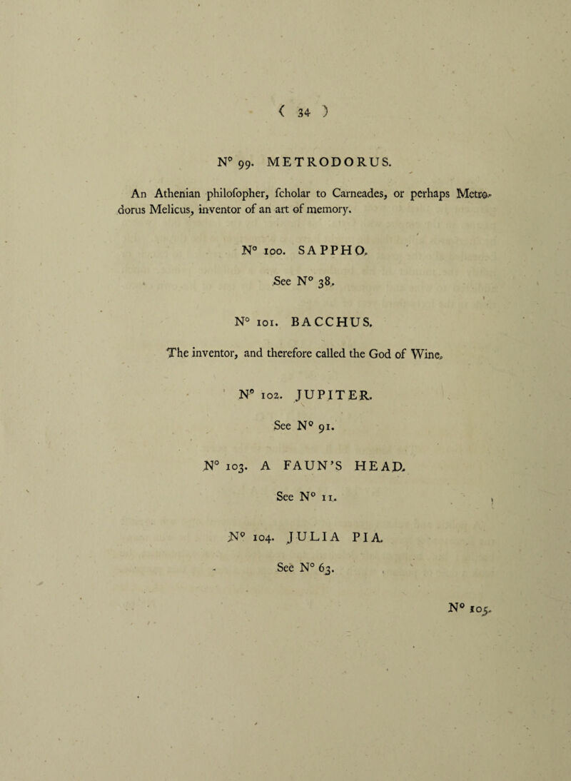 N° 99- METRODORUS. An Athenian philofopher, fcholar to Carneades, or perhaps Metro.* aorus Melicus, inventor of an art of memory. / N° ioo. SAPPHO. See N° 38. 1 N° 101 • BACCHUS. The inventor, and therefore called the God of Wine, N° 102. JUPITER. ' V K See N° 91. N° 103. A FAUN’S HEAD, See N° 11, , PI A. -N<> 104. JULIA See N° 63.