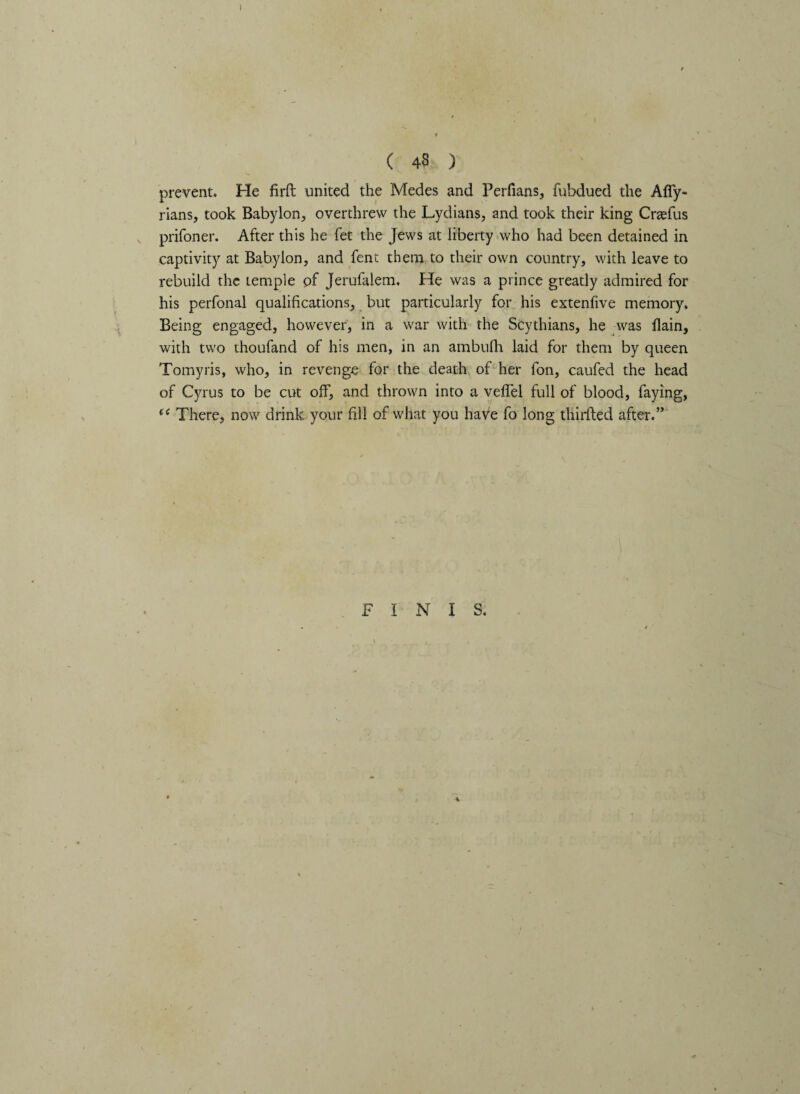( 4S ) prevent. He firft united the Medes and Perfians, fnbdued the Afly- rians, took Babylon, overthrew the Lydians, and took their king Crtefus prifoner. After this he fet the Jews at liberty who had been detained in captivity at Babylon, and fent them to their own country, with leave to rebuild the temple pf Jerufalem. He was a prince greatly admired for his perfonal qualifications, but particularly for his extenfive memory. Being engaged, however, in a war with the Scythians, he was flain, with two thoufand of his men, in an ambufh laid for them by queen Tomyris, who, in revenge for the death of her fon, caufed the head of Cyrus to be cut off, and thrown into a veffel full of blood, faying, (i There, now drink your fill of what you haVe fo long thirfted after.” FINIS.