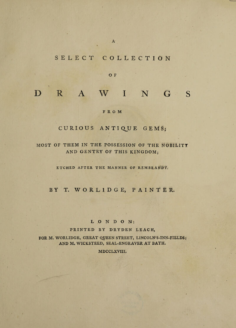 SELECT COLLECTION O F DRAWINGS FROM CURIOUS ANTIQJJE GEMS; MOST OF THEM IN THE POSSESSION OF THE NOBILITY AND GENTRY OF THIS KINGDOM; ETCHED AFTER THE MANNER OF REMBRANDT. BY T. WORL1DGE, PAINTER. LONDON: PRINTED BY DRYDEN LEACH, FOR M. WORLIDGE, GREAT QUEEN STREET, LINCOLN’S-INN-FIELDS; AND M. WICKSTEED, SEAL-ENGRAYER AT BATH. MDCCLXVIII.