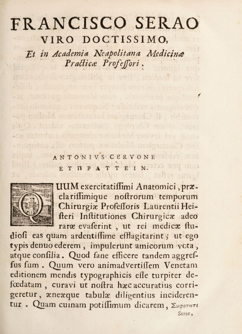 FRANCISCO SERAO VIRO DOCTISSIMO, 'JZt in Academia Neapolitana. Adcdicirue Vrattic<e Profejfori. ANTONI V S CERVONE ETnPATTEIN. \ ' ' • . UUM exercitatiffimi Anatomici ,prae- clariffimique noftrorum temporum Chirurgia ProfelToris Laurentii Hei- fteri Inftitutiones Chirurgica adeo rarae evaferint , ut rei medi ese ftu- diofi eas quam ardentiflime effiagitarint j ut ego typis denuo ederem , impulerunt amicorum vota , atque confilia. Quod fane efficere tandem aggref- fus fum . Quum vero animadvertiffem Venetam editionem mendis typographicis ede turpiter de- fcedatam , curavi ut noftra haec accuratius corri¬ geretur, aeneaeque tabulae diligentius incideren¬ tur „ Quam cuinam potiffimum dicarem, 2 MpOTCCTt Serae, t