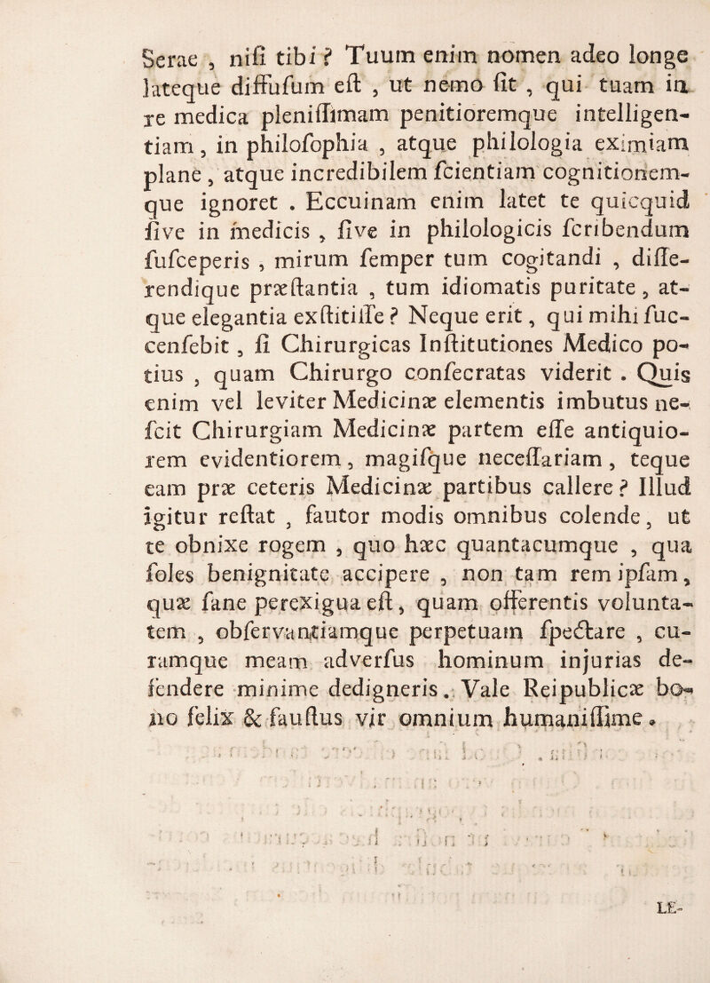 Serae , nifi tibi ? Tuum enim nomen adeo longe lateque diffufum eft , ut nemo fit , qui tuam ia je medica pleniflimam penitioremque intelligen- tiam, in philofophia , atque philologia eximiam plane , atque incredibilem fcientiam cognitionem¬ que ignoret . Eccuinam enim latet te quicquid ii ve in medicis , fi ve in philologicis fcnbendum fufceperis , mirum femper tum cogitandi , diffe- rendique praedantia , tum idiomatis puritate, at¬ que elegantia exftitiife ? Neque erit, qui mihi fuc- cenfebit, fi Chirurgicas Inftitutiones Medico po¬ tius , quam Chirurgo confecratas viderit . Quis enim vel leviter Medicinae elementis imbutus ne- fcit Chirurgiam Medicinae partem e fle antiquio- xem evidentiorem, magifque neceffariam , teque eam prae ceteris Medicinae partibus callere? Illud Igitur reflat , fautor modis omnibus colende, ut te obnixe rogem , quo haec quantacumque , qua foles benignitate accipere , non tam remipfam, quae fane perexigua eft, quam offerentis volunta¬ tem , obfervantiamque perpetuam fpedtare , cu¬ ramque meam adverfus hominum injurias de¬ fendere minime dedigneris. Vale Reipublicae bo¬ no felix & fauftus vir omnium humaniffime» , J' '' A * a * * ' ■*'  ;? * £»• ' ' ^ p' ! ■ . ! v t: '■] •* . . : •* • • * -ii. ,i . i y ■ - • * ijl • £ ’ ‘ f : •' ... i) ■' ■ , r: ari . f • , * - * > * - • M. / < * , ' ' ■! ** ■'***•*: 4 • j* ' ; ■ I fTt f i i f i . . * j 1 i • > ’ ‘ .. i , C y- \, .t ' : -v, , ^ : 't * r J ■ ■ ■ 4 i ? L£-