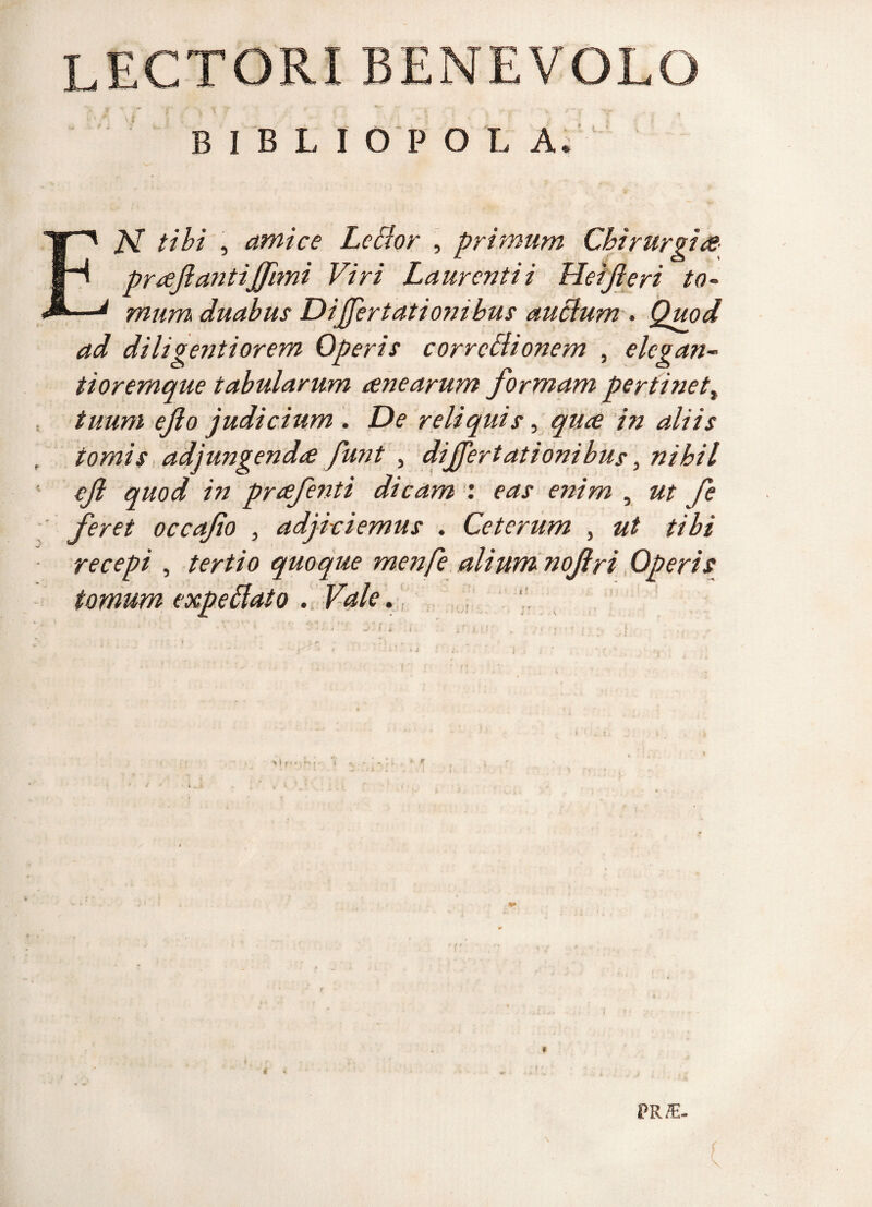 LECTORI BENEVOLO BIBLI O P O L A. EAT tibi , amice Lector , primum Chirurgice prreftantijfimi Viri Laurentii Heifleri to¬ mum duabus Differtationihus auctum . Quod ad diligenti orem Operis correctionem , elcgan- tioremque tabularum rene arum formam pertinet t tuum eflo judicium . De reliquis, qure in aliis tomis adjungendae funt , dijfertationibus, nihil efl quod in prrefenti dicam : eas enim , ut fe feret occaflo , adjiciemus . Ceterum , ut tibi recepi , tertio quoque menfe alium noflri Operis tomum expeitato . Vale. k PR£-