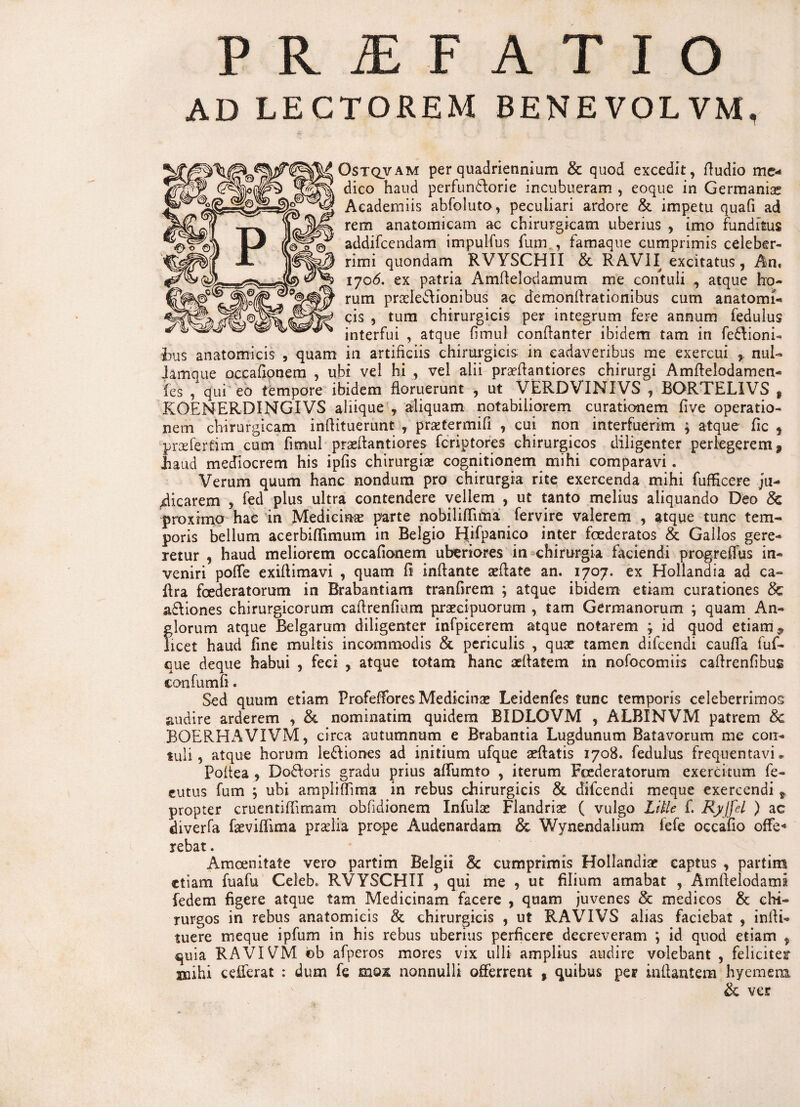 PR2EFATIO AD LECTOREM BENEVOLVM, Ostqvam per quadriennium & quod excedit, fludio me¬ dico haud perfundlorie incubueram , eoque in Germaniae Academiis abfoluto, peculiari ardore & impetu quafi ad rem anatomicam ac chirurgicam uberius , imo funditus addifcendam impulfus furn , famaque cumprimis celeber¬ rimi quondam RVYSCHII & RAVII excitatus, An, 1706. ex patria Amflelodamum me contuli , atque ho¬ rum pra?Ie£lionibus ac demonlfrationibus cum anatomi¬ cis , tum chirurgicis per integrum fere annum fedulus interfui , atque fimul conflanter ibidem tam in fe&ioni- bus anatomicis , quam in artificiis chirurgicis: in cadaveribus me exercui , nui- Jamque occafionem , ubi vel hi , vel alii praeflantiores chirurgi Amflelodamen- fes , qui eo tempore ibidem floruerunt , ut VERDVIMIVS , BORTEL1VS t KOENERDINGIVS aliique , aliquam notabiliorem curationem five operatio¬ nem chirurgicam inflituerunt , praztermifi , cui non interfuerim ; atque fic , praAertim cum fimul prseflantiores fcriptores chirurgicos diligenter perlegerem $ haud mediocrem his ipfis chirurgia? cognitionem mihi comparavi . Verum quum hanc nondum pro chirurgia rite exercenda mihi fufficere ju¬ dicarem , fed plus ultra contendere vellem , ut tanto melius aliquando Deo & proximo hac in Medicina: parte nobilifljma fervire valerem , atque tunc tem¬ poris bellum acerbiflimum in Belgio Hifpanico inter foederatos & Gallos gere¬ retur , haud meliorem occafionem uberiores in chirurgia faciendi progreffus in¬ veniri poffe exiftimavi , quam fi inflante «flate an. 1707. ex Hollandia ad ca~ ilra foederatorum in Brabantiam tranfirem ; atque ibidem etiam curationes & a£liones chirurgicorum caflrenfrum pr«cipuomm , tam Germanorum ; quam An- glorum atque Belgarum diligenter infpicerem atque notarem j id quod etiam 9 licet haud fine multis incommodis & periculis , qu« tamen difcendi cauffa fuf- que deque habui , feci , atque totam hanc «flatem in nofocomiis caflrenfibus confumfi. Sed quum etiam Profeffores Medicin« Leidenfes tunc temporis celeberrimos audire arderem , & nominatim quidem BIDLOVM , ALBINVM patrem &c BOERHAVIVM, circa autumnum e Brabantia Lugdunum Batavorum me con¬ tuli, atque horum le&iones ad initium ufque «flatis 1708. fedulus frequentavi» Poftea , Doftoris gradu prius affumto , iterum Foederatorum exercitum fe- eutus fum ; ubi ampliflima in rebus chirurgicis & difcendi meque exercendi t propter cruentiffimam obfjdionem Infula? Flandria? ( vulgo Litte f. Ryffd ) ac diverfa f«viffima praelia prope Audenardam & Wynendalium lefe occafio offe* rebat. Amoenitate vero partim Belgii 8c cumprimis Hollandia? captus , partim etiam fuafu Celeb. RVYSCHII , qui me , ut filium amabat , Amflelodaml fedem figere atque tam Medicinam facere , quam juvenes & medicos & chi¬ rurgos in rebus anatomicis & chirurgicis , ut RAVIVS alias faciebat , inili- tuere meque ipfum in his rebus uberius perficere decreveram ; id quod etiam , quia RAVIVM ob afperos inores vix ulli amplius audire volebant , feliciter Biihi cefferat : dum fe mox nonnulli offerrem , quibus per inflantem hyemera, & ver