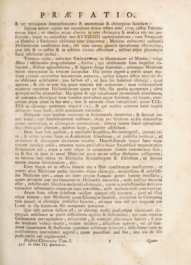 & ver proximum demondrationes & anatomicas & chirurgicas faciebam Interea autem cupido me incenderat denuo a?date anni 1709. cadra Foedera** torum fequi , ut uberius atque uberius in arte chirurgica & medica ufu me per¬ ficerem , atque ex amiciflimi mei RVYSCHII commendatione, cum Tornacum in Fiandria a Foederatis obfidione tunc cingeretur , Medicus nolocomii cadrenfis Hoilandorum conditurus fum.; ubi tunc omnis generis operationes chirurgicas, quo? fefe & in cadris ck in urbibus vicinis offerebant , inditui atque plerumque haud infeliciter perfeci. Tornaco capto , exercitus Foederatorum in Hannoniam ad Montes ( vulgo Mons ) ebfidendos progrediebatur , Gallos , qui obddionem hanc impedire vo¬ luerant , ibidem aggrediebatur , & ingenti drage fuperabat, urbemque Montium rpfam oppugnabat ac tandem occupabat. Hic primo ingens a praslio quam ma¬ xime cruento occurrebat fauciatorum numerus, quibus femper adhuc novi ex di¬ ra obfidione addebantur : quo fadhim eff , ut fatis hic haberent chirurgi , quod agerent , & ubi in arte fua quam maxime fefe exercerent : nam vulneratorum numerus copiarum Hollandicarum quem ex folo illo pnrlio acceperant , ultra quinque millia afcendebat. Hic igitur & ego occafionem inveniebam uberrimam, ut pomoeria chirurgicae meae fcicntice protrahere atque habitum , ut dicunt, exer¬ citium atque ufum in hac arte , imo & animum illum intrepidum’, quem CEL- SVS in chirurgo tantopere requirit (<?),& qui multis ceterum haud ineptis chirurgis faepe deed , mihi comparare valuerim. Podquam vero randem exercitus in hybernacula intraverat, & fauciati cu¬ rati erant , ego Amdelodamum redibam , atque per hyemem rurfus demondra- tiones anatomicas ac chirurgicas continuabam : interea tamen fimul operationi¬ bus chirurgicis aliorum , quoties licuit , gnaviter affidebam . Dum vero haec agebam, a perilludri Republica Norimbergenfi , ineunte ve¬ re , A. 1710. praeter (pem in Academiam Altorfinam , ut profedor publicus , ad anatomen & chirurgiam docendam vocabar . HonedifFunam itaque hanc voca¬ tionem recufare nolui; attamen venia perilludris hujus Reipublicae magnam prius Britanniam adii , atque a vere ufque in autumnum ibidem commoratus fum , ut & hoc in loco in omni Medicina? parte novos adhuc thefauros colligerem ; ac tandem inde redux ex Hollandia Norimbergam & Altorfium , ad novum meum munus fufeipiendum , abii. Cum itaque eo in officio ibidem me a Deo conditutum intelligerem , ut praeter alias Medicinas partes inprimis etiam chirurgia, antiquiffiima & nobiliffi- ma Medicina? pars , atque ars inter ceteras humano generi fumme neceffiaria , quam pnvatim jam per biennium in Hollandia docueram , mihi publice docenda effiet , defedfusapti libri five enchiridii chirurgici, quem in prasledtionibus meis pro tyronibus informandis commode fequi potuiffiem , mihi multum taedii concitaverat. A.tque hunc ipfum defe&um caudam quoque effie reputavi , quod ad illud ufque tempus , tam Medicina? quam Chirurgias Studiofi, praefert i m in Germania, tam paucos in chirurgia profedtus fecerint , adeoque non nifi per exiguam aut levem in illa fcientiam fibi comparare potuerint. Quo ipfo autem fadlum ed , ut chirurgi nodri quafcunque curationes chi¬ rurgicas nobiliores ac paulo difficiliores agyrtis & hidrionibus , qui tunc omnem Germaniam pervagabantur , reliquerint , & contenti plerumque fuerint . fi mo¬ do levidenfe vulnus fanare , venam incidere , abfceffium aperire , vel ad fum- mum luxationem & fradturam quandam reffituere fciverint ; difficiliores vero ac praedantiores operationes aggredi , quam pauciffiimi aufi fint , imo vix de illis perficiendis vel cogitaverint. Heijieri Chirurgicae Tom. L f (a.) In libro VII. praefatione. Quan-