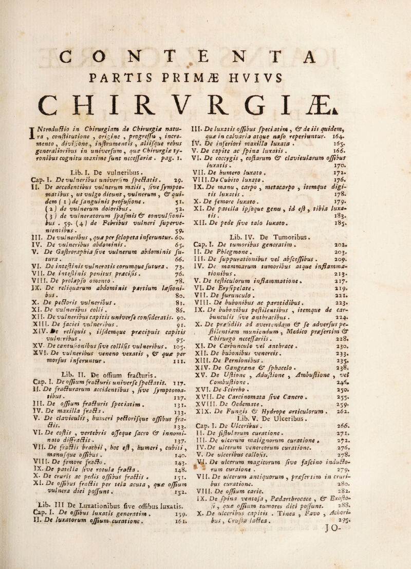 PARTIS PRIMjE HVIVS C H I R V R G I £ INtroduflio in Chirurgiam de Chirurgia natu¬ ra , confiitutione , origine , progreflta , incre¬ mento , divt[;one, infirumentis y aliifque rebus generalioribus in univerfum , qua Chirurgia ty- ronibus cognitu maxime funt neceffaria . pag. i. Lib. I. De vulneribus. Cap. I. De vulneribus univerftm fpefiatis. 29. II. De accedentibus vulnerum malis , fivefympto- matibus , ut vulgo dicunt, vulnerum , & qui¬ dem ( 1 )de Janguinis profufione . 31. (z) de vulnerum doloribus. 32. [$) de vulneratorum fpafmis& eonvul[Ioni¬ bus . 59. (4I <^e Febribus vulneri fuperve- mentibus. 59. III. De vulneribus , 9«*/>er fclopeta inferuntur. 6q>. IV. De vulneribus abdominis. 65. V. De Gajlroraphiafive vulnerum abdominis fu¬ tura . 66. VI. De i ntefinis vulneratis eorumque futura * 73. VII. De intefiinis penitus praei fis. 76. VIII. De prolapfo omento . 78. IX. De reliquarum abdominis partium Icefioni- bus . 80. X. De pefloris vulneribus, 81. XI. De vulneribus colli. 86. XII. De vulneribus capitis untverfe confideratis. 90. XIII. De faciei vulneribus . 91. XIV. ^e reliquis , iifdemque prrecipuis capitis vulneribus. 93. XV. De cantuftonibus five collifis vulneribus. 105. XVI. De vulneribus veneno vexatis , €9* 9«^ per morfus inferuntur . 111. Lib. II. De oflium fra£turis. Cap. I. De oflium fraffuris univerfe fpefiatis. 117. II. De frafturarum accidentibus , five fymptoma- tibus. 127. III. De oflium fra fi uris fpeciatim . 131. 3V. De maxilla fra fi a. X33, V. De claviculis, humeri pefiorifque offibus fra- fiis. 133. VI. De ee/LV , vertebris offeque facro & innomi¬ nato dsffrafiis. 137. VII. De frafiis brachii , hoc efi 5 humeri , cubiti , manufque offibus . 140. VI11. De femore fra fio . 143. IX. De patella five rotula frafia . 148. X. De cruris ac pedis offibus frafiis • 151. XI. De offibus frafiis per tela acuta , que offium vulnera dici pojfunt. 152. Lib. III De Luxationibus five offibus luxatis. Cap. I. De offibus luxatis generatim . 139. II. De luxatorum offium curatione. 161» III. De luxatis offibus fpeciatim , ^e m quidem9 qu£ in calvaria atque nafo reperiuntur. 164. IV. De inferiori maxilla luxata . 163. V. De capite ac fpina luxatis . i6£. VI. De coccygis , cofiarum & clavicularum offibus luxatis. 170. VII. De humero luxato . 172. VIII. De Cubito luxato. 176. IX. De manu y carpo , metacarpo , itemque digi¬ tis luxatis. 178. X. De femore luxato. 179. XI. De patella ipfoque genu y id efi , tibia luxa¬ tis. 183. XII. De £efife y?ve fa/o luxato. 183. Lib. IV. De Tumoribus. Cap. I. De tumoribus generatim . 202. II. De Phlegmone . 203. III. De fuppurationibus vel abfceffibus . 209. IV. De mammarum tumoribus atque inflamma¬ tionibus . 213. V. De tefiiculorum inflammatione» 217. VI. De Eryfipelate. 219. VII. De furunculo . 221. VIII. De bubonibus ac parotidibus. 223. IX. De bubonibus pefiilentibus , itemque de car¬ bunculis five anthracibus. 224. X. De pr£'idiis ad avertendam (fT fe adverfus pe- fiilentiam muniendum , Medico pr£fertim & Chirurgo neceffariis. 228. XI. De Carbunculo vel anthrace ► 230. XII. De bubonibus venereis. 233. XIII. De Pernionibus. 235, XIV. De Gangr£na & fphacelo . 238. XV. De Ufiione , Adufiione , Ambufiione , ve/ Combufiione. 246. XVI. De Scirrho . 230. XVII. De Carcinomata five Cancro ♦ 253. XVIII. De Oedemate. 259. XIX. De Fungis & Hydrope articulorum . 262. Lib. V. De Ulceribus. Cap. I. De Ulceribus . 266. II. Ds fifiularum curatione - 271. III. De ulcerum malignorum curatione • 272. IV. De ulcerum Venereorum curatione. 276. V. De ulceribus callofis. 278. . Vi. De ulcerum magicorum five fafeino induflo- ^ cur a ion t . 279. VII. De ulcerum antiquorum , pr£fertim in cruri¬ bus curatione. 280. VIII. De offium carie. 282. IX. De fpina ventofa, Pfdarthrocace y & Exofio- fi , qu£ offium tumores dici pojfunt. 283. X. De ulceribus capitis . Tinea , Fave , Ackori- bus, C rufi a i a fica. -?Sc jo-