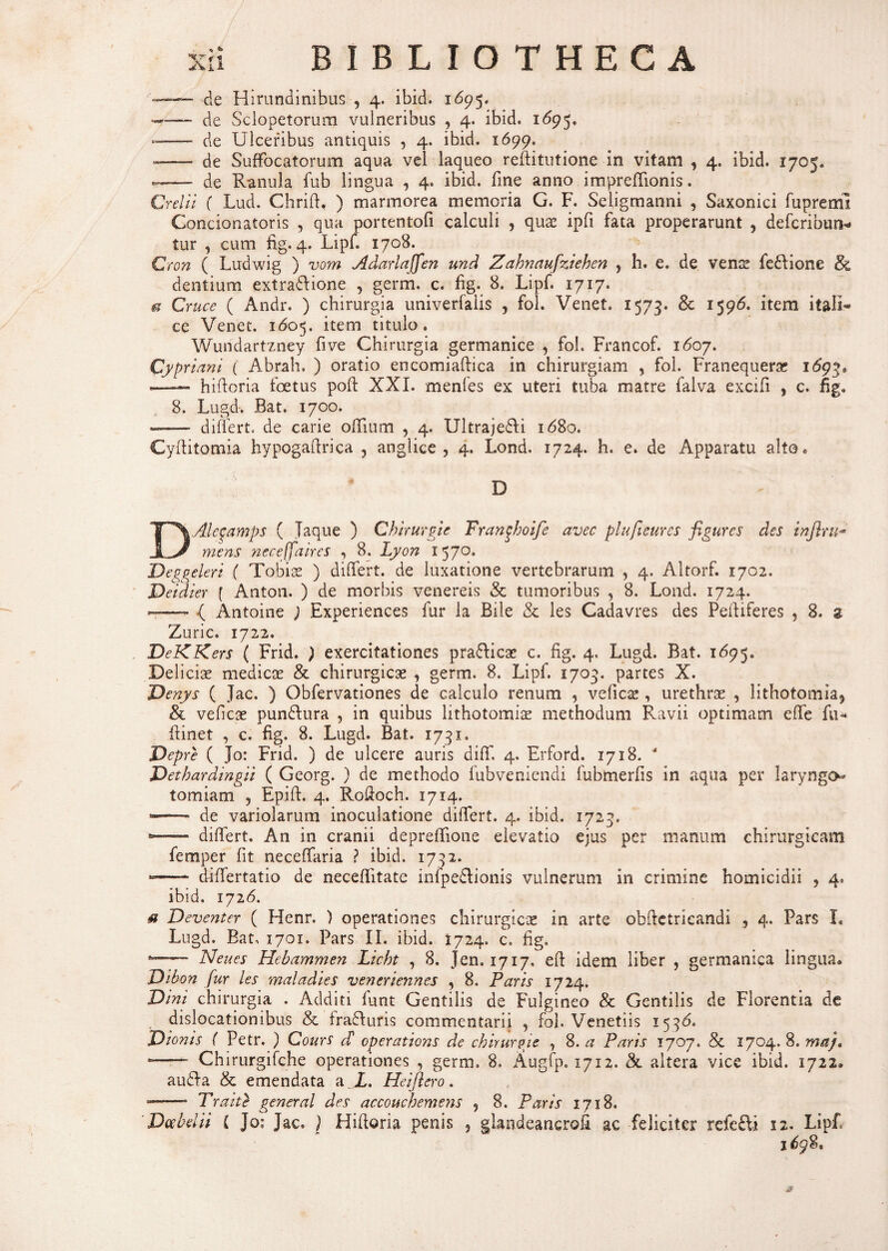 de Hirundinibus , 4. ibid. 1695. -—— de Sclopetorum vulneribus , 4. ibid. 1695. —- de Ulceribus antiquis , 4. ibid. 1699. -—— de Suffocatorum aqua vel laqueo reftitutione in vitam , 4. ibid. 1705. —— de Ranula fub lingua , 4. ibid. fine anno impreffionis. Crelii ( Lud. Chrift. ) marmorea memoria G. F. Seligmanni , Saxonici fupreml Concionatoris , qua portentofi calculi , qua: ipfi fata properarunt , defcribun* tur , cum fig. 4. Lipf. 1708. Cron ( Ludwig ) vom Adariaffen und Zahnaufziehen , h. e. de vena: feflione & dentium extra&ione , germ. c. fig. 8. Lipf. 1717. et Cruce ( Andr. ) chirurgia univerfaiis , fol. Venet. 1573. & 1596. item itali- ce Venet. 1605. item titulo. Wundartzney five Chirurgia germanice , fol. Francof. 1607. Cypriani ( Abrah, ) oratio encomiaftica in chirurgiam , fol. Franequerae 1(59?. hiftcria foetus poft XXI. menfes ex uteri tuba matre falva excifi , c. fig» 8. Lugd. Bat. 1700. «- differto de carie offium , 4. Ultraje&i 1680. Cyffitomia hypogaftrica 3 anglice , 4. Lond. 1724. h. e. de Apparatu alto. D DAlegamps ( Jaque ) Chirurgie Franghoife avec plufieures figures des infiru- mens neceffaires , 8. Lyon x 570. Deggeleri ( Tobiae ) differt, de luxatione vertebrarum , 4. Altorf. 1702. Deidier f Anton. ) de morbis venereis & tumoribus , 8. Lond. 1724. — •( Antoine ) Experiences fur la Bile & les Cadavres des Peffiferes , 8. z Zuric. 1722. DeKKers ( Frid. ) exercitationes prafticae c. fig. 4. Lugd. Bat. 1695. Deliciae medicae & chirurgicae , germ. 8. Lipf. 1703. partes X. Denys ( Jac. ) Obfervationes de calculo renum , velic^ , urethrae , lithotomia^ & veficae pun&ura , in quibus lithotomiae methodum Ravii optimam effe fu** ffinet , c. fig. 8. Lugd. Bat. 1731. JDepre ( jo: Frid. ) de ulcere auris diff, 4. Erford. 1718. * Dethardingii ( Georg. ) de methodo fubveniendi fubmerfis in aqua per laryngo¬ tomiam , Epiff. 4. Rofioch. 1714. •-- de variolarum inoculatione differt. 4. ibid. 1723. -- differt. An in cranii depreffione elevatio ejus per manum chirurgicam femper fit neceffaria ? ibid. 1732. -- differtatio de neceffitate infpe£lionis vulnerum in crimine homicidii , 4. ibid. 1726. u Deventer ( Henr. ) operationes chirurgicae in arte obftetricandi , 4. Pars I. Lugd. Bat, 1701. Pars II. ibid. 1724, c. fig. Neues Hebammen Licht , 8. Jen. 1717, efi: idem liber , germamca lingua. Dibon fur les maladies veneriennes , 8. Paris 1724. Dini chirurgia . Additi fimt Gentilis de Fulgineo & Gentilis de Florentia de dislocationibus & fradfuris commentarii , fol. Venetiis 1536. Dionis ( Petr. ) Cours cT operatioris de chirurgie , 8. a Paris 1707. §c 1704. 8. ma)t *—- Chirurgifche operationes , germ. 8. Augfp. 1712. & altera vice ibid. 1722. audla & emendata a L. Heifiero. --* Trait} general des accouchemens , 8. Paris 1718. 'Dcebelii i Jo; Jac. ) Hiftoria penis 3 glandeancrofi ac feliciter refe£ii 12. Lipf 2^98,