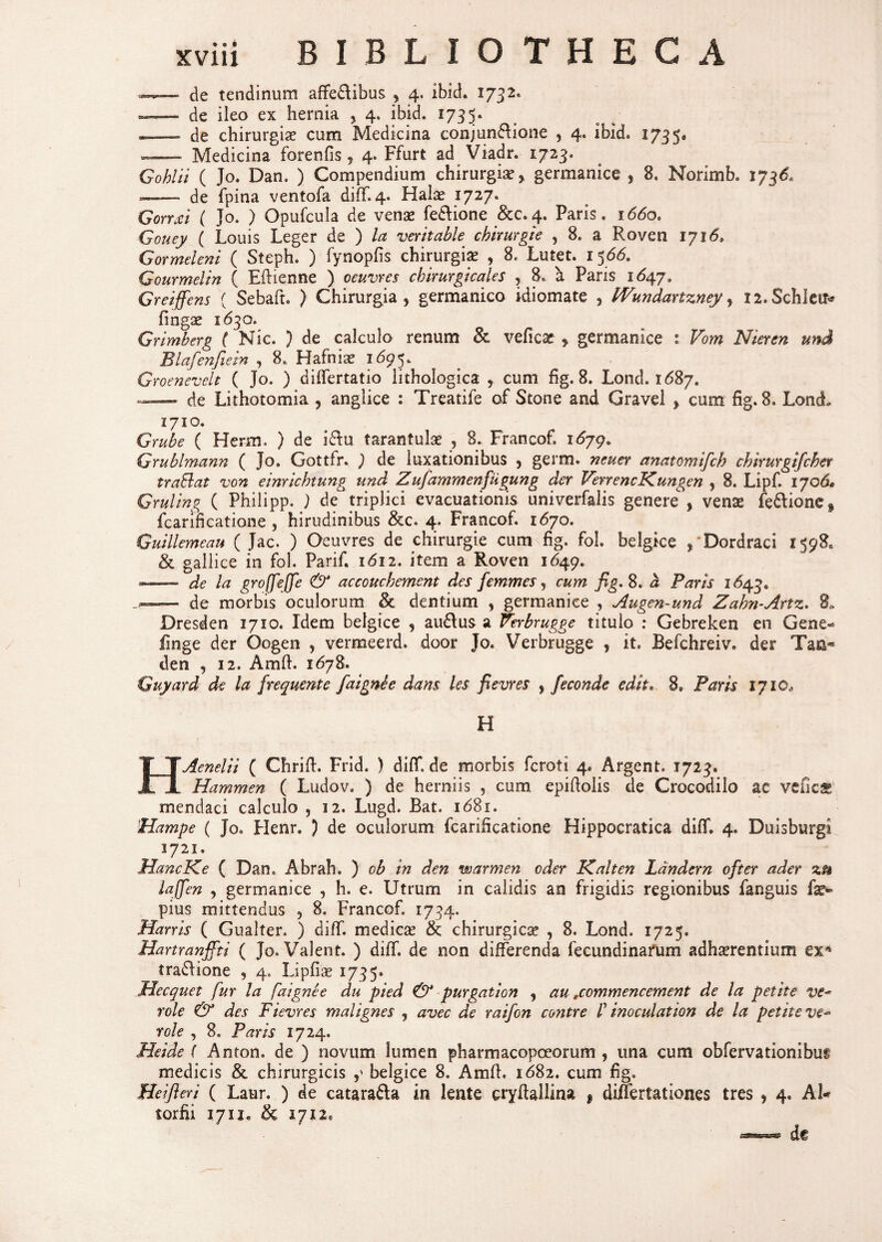 —— de tendinum affe&ibus , 4. ibici* 1732, --- de ileo ex hernia , 4. ibid. 1735» — de chirurgia? cum Medicina conjun&ione , 4. ibide 1735, — Medicina forenfis r 4. Ffurt ad Viadr. 1723« Gohlii ( Jo. Dan. ) Compendium chirurgia? y germanice , 8. Norim b. 173& —— de fpina ventofa diff. 4. Hal^ 1727* GorrZi ( Jo, ) Opufcula de vena? fe&ione &C.4. Paris. 1660, Gouey ( Louis Leger de ) la veritable chirurgie , 8. a Roven 1716, Gormeleni ( Steph. ) fynopfis chirurgia? , 8, Lutet. 1566. Gourmelin ( Eflienne ) oeuvres cbirurgicales , 8. a Paris 1647, Greiffens ( Sebaft. ) Chirurgia * germanico idiomate , IVundartzney, X2.SchIeu* finga? 1630. Grimberg ( Nic. ) de calculo renum & veficae y germanice : Vom Nieren und Blafenfiem , 8. Hafnia? i6$y Groenevelt ( Jo. ) differtatio lithologica , cum fig. 8. Lond. 1687. — de Lithotomia , anglice : Treatife of Stone and Gravel f cum fig. 8. Lonct 1710. Grube ( Herm. ) de i&u tarantula? , 8. Francof. 1679. Grublmann ( Jo. Gottfr. ) de luxationibus , germ. neuer anatomtfch chirurgifcher traSlat von einrichtung und Zufammenfugung der VenencKungen , 8. Lipf. 1706» Gruling ( Philipp. ) de triplici evacuationis univerfalis generec, vente fefrione^ fcarificatione , hirudinibus &c. 4. Francof. 1670. Gulllemeau ( Jac. ) Oeuvres de chirurgie cum fig. fol. belgke , Dordraci 1598* & gallice in fol. Parif. 1612. item a Roven 1649. — de la gro(feJfe & accouckement des femmes, cum fig, 8. a, Parts 1643, -- de morbis oculorum & dentium , germanice , Augen-und Zahn-Artz. 8, Dresden 1710. Idem beigice 5 ausius a Verbrugge titulo : Gebreken en Gene* finge der Oogen , vermeerd. door Jo. Verbrugge , it. Befchreiv. der Tm■*> den , 12. Amfl. 1678. Guyard de la frequente faignie dans les fievres , feconde edit« 8, Paris 1710, H H.Aenelii ( Chrifh Frid. ) difT. de morbis fcroti 4. Argent. 1723. Hamrnen ( Ludov. ) de herniis , cum epiflolis de Crocodilo ac vefics mendaci calculo , 12. Lugd. Bat. 16S1, Hampe ( Jo. Flenr. ) de oculorum fcarificatione Hippocratica diff. 4. Duisburgi 1721. HancKe ( Dan. Abrah. ) ob in den warmen oder K.alten Ldndcrn ofter ader zu lajfen , germanice , h. e. Utrum in calidis an frigidis regionibus fanguis fe* pius mittendus , 8. Francof. 1734. Harris ( Gualter. ) diff. medica? &; chirurgica? , 8. Lond. 1725. Hartranfiii ( Jo. Valent. ) diff. de non differenda fecundinarum adherentium ex4 tradlione , 4. Lipfice 1735» Mecquet fur la faignee du pied & purgation , au ,commencement de la petite ve* role & des Fievres malignes , avec de raifon co?itre f inoculat ion de la petite ve- role , 8. Paris 1724. Heide ( Anton. de ) novum lumen pharmacopceorum , una cum obfervationibus medicis & chirurgicis y beigice 8. Amfl. 1682. cum fig. Heifieri ( Laur. ) de catara&a in lente cryflallina f differtationes tres , 4. AU torfii 1711, 1712« de